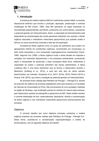 FCUP
Capítulo I – Introdução 2
1. Introdução
A presença de matéria orgânica (MO) em sedimentos poderá refletir o processo
deposicional dinâmico que envolve a produção, deposição, preservação e eventual
modificação da MO (Tyson, 1995). Esta MO apresenta um papel importante na
reconstituição paleoambiental, permitindo, juntamente com outros fatores, caracterizar
o potencial gerador em hidrocarbonetos. Assim, a exploração de hidrocarbonetos está
dependente da caracterização das rochas geradoras (utilizando, por exemplo, a fácies
orgânica associada a indicadores moleculares geoquímicos) que poderão avaliar e
diminuir os riscos económicos inerentes a este tipo de exploração.
Considera-se fácies orgânica como um grupo de sedimentos que contem um
agrupamento distinto de constituintes orgânicos, reconhecidos por microscopia, ou
estar ainda associados a uma composição organogeoquímica característica (Tyson,
1995). Segundo Huc (1990), a fácies orgânica muda a várias escalas em resposta a
variações nos ambientes deposicionais e nos processos sedimentares, aumentando
assim a necessidade de aprofundar a base conceptual deste tema, melhorando a
capacidade de avaliar o potencial petrolífero das bacias sedimentares. A Bacia
Lusitânica (BL) é uma bacia sedimentar que se formou e desenvolveu durante o
Mesozóico (Kullberg et al., 2013), a qual tem sido alvo de vários estudos
desenvolvidos, por exemplo, Gonçalves et al. (2013, 2014a, 2015), Pereira (2014) e
Pereira, A.M. (2014), que visam a avaliação do potencial gerador em hidrocarbonetos.
As amostras foram cedidas pela Petróleos de Portugal — Petrogal S.A. através
do protocolo de cedência de amostras estabelecido entre esta empresa e a Faculdade
de Ciências da Universidade do Porto. São provenientes de uma sondagem realizada
na região de Alcobaça, cuja localização precisa foi mantida em reserva pela empresa,
para desenvolver estudos de petrografia e geoquímica da MO. Desta análise resultou
a corrente dissertação de foco, essencialmente, laboratorial, visando a caracterização
da fácies orgânica e dos indicadores moleculares geoquímicos (biomarcadores) das
amostras.
Objetivos
O corrente trabalho tem como objetivos principais caraterizar a matéria
orgânica presente nas amostras cedidas pela Petróleos de Portugal - Petrogal S.A..
Desta forma, procedeu-se à caracterização organopalinológica e análise de
biomarcadores, com os seguintes objetivos de trabalho:
 