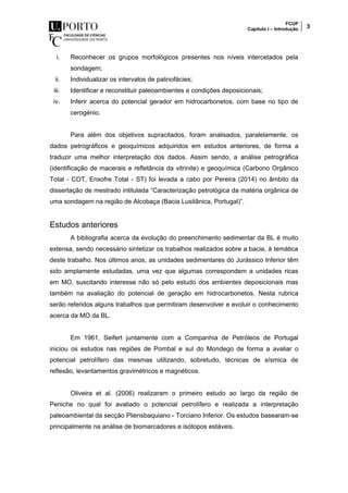 FCUP
Capítulo I – Introdução 3
i. Reconhecer os grupos morfológicos presentes nos níveis intercetados pela
sondagem;
ii. Individualizar os intervalos de palinofácies;
iii. Identificar e reconstituir paleoambientes e condições deposicionais;
iv. Inferir acerca do potencial gerador em hidrocarbonetos, com base no tipo de
cerogénio.
Para além dos objetivos supracitados, foram analisados, paralelamente, os
dados petrográficos e geoquímicos adquiridos em estudos anteriores, de forma a
traduzir uma melhor interpretação dos dados. Assim sendo, a análise petrográfica
(identificação de macerais e refletância da vitrinite) e geoquímica (Carbono Orgânico
Total - COT, Enxofre Total - ST) foi levada a cabo por Pereira (2014) no âmbito da
dissertação de mestrado intitulada “Caracterização petrológica da matéria orgânica de
uma sondagem na região de Alcobaça (Bacia Lusitânica, Portugal)”.
Estudos anteriores
A bibliografia acerca da evolução do preenchimento sedimentar da BL é muito
extensa, sendo necessário sintetizar os trabalhos realizados sobre a bacia, à temática
deste trabalho. Nos últimos anos, as unidades sedimentares do Jurássico Inferior têm
sido amplamente estudadas, uma vez que algumas correspondem a unidades ricas
em MO, suscitando interesse não só pelo estudo dos ambientes deposicionais mas
também na avaliação do potencial de geração em hidrocarbonetos. Nesta rubrica
serão referidos alguns trabalhos que permitiram desenvolver e evoluir o conhecimento
acerca da MO da BL.
Em 1961, Seifert juntamente com a Companhia de Petróleos de Portugal
iniciou os estudos nas regiões de Pombal e sul do Mondego de forma a avaliar o
potencial petrolífero das mesmas utilizando, sobretudo, técnicas de sísmica de
reflexão, levantamentos gravimétricos e magnéticos.
Oliveira et al. (2006) realizaram o primeiro estudo ao largo da região de
Peniche no qual foi avaliado o potencial petrolífero e realizada a interpretação
paleoambiental da secção Pliensbaquiano - Torciano Inferior. Os estudos basearam-se
principalmente na análise de biomarcadores e isótopos estáveis.
 