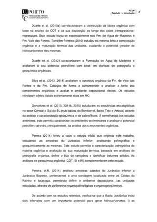 FCUP
Capítulo I – Introdução 4
Duarte et al. (2010a) correlacionaram a distribuição da fácies orgânica com
base na análise do COT e da sua disposição ao longo dos ciclos transgressivos-
regressivos. Este estudo focou-se essencialmente nas Fm. de Água de Madeiros e
Fm. Vale das Fontes. Também Ferreira (2010) estudou na mesma área a composição
orgânica e a maturação térmica das unidades, avaliando o potencial gerador de
hidrocarbonetos das mesmas.
Duarte et al. (2012) caracterizaram a Formação de Água de Madeiros e
avaliaram o seu potencial petrolífero com base em técnicas de petrografia e
geoquímica orgânicas.
Silva et al. (2013, 2014) avaliaram o conteúdo orgânico da Fm. de Vale das
Fontes e da Fm. Cabaços de forma a compreender e analisar a fonte dos
componentes orgânicos e avaliar o ambiente deposicional destes. Os estudos
revelaram séries distais extremamente ricas em MO.
Gonçalves et al. (2013, 2014b, 2015) estudaram as sequências estratigráficas
no setor Central e Sul da BL (sub-bacias do Bombarral, Baixo Tejo e Arruda) através
da análise e caracterização geoquímica e de palinofácies. À semelhança dos estudos
anteriores, este permitiu caracterizar os ambientes sedimentares e analisar o potencial
petrolífero através, principalmente, da análise dos componentes orgânicos.
Pereira (2014) levou a cabo o estudo inicial que originou este trabalho,
estudando as amostras do Jurássico Inferior, analisando petrográfica e
geoquimicamente as mesmas. Este estudo permitiu a caracterização petrográfica da
matéria orgânica e avaliação da sua maturação térmica, baseada em análises de
petrografia orgânica, definir o tipo de cerogénio e identificar betumes sólidos. As
análises de geoquímica orgânica (COT, St e RI) complementaram este estudo.
Pereira, A.M. (2014) analisou amostras datadas do Jurássico Inferior a
Jurássico Superior, pertencentes a uma sondagem localizada entre as Caldas da
Rainha e Alcobaça, permitindo definir o ambiente deposicional das unidades
estudadas, através de parâmetros organopalinológicos e organogeoquímicos.
De acordo com os estudos referidos, verifica-se que a Bacia Lusitânica inclui
dois intervalos com um importante potencial para gerar hidrocarbonetos: i) as
 