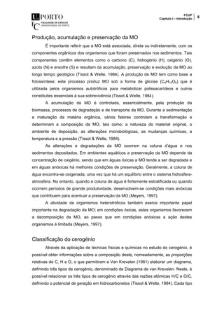 FCUP
Capítulo I – Introdução 6
Produção, acumulação e preservação da MO
É importante referir que a MO está associada, direta ou indiretamente, com os
componentes orgânicos dos organismos que foram preservados nos sedimentos. Tais
componentes contêm elementos como o carbono (C), hidrogénio (H), oxigénio (O),
azoto (N) e enxofre (S) e resultam da acumulação, preservação e evolução da MO ao
longo tempo geológico (Tissot & Welte, 1984). A produção de MO tem como base a
fotossíntese; este processo produz MO sob a forma de glicose (C6H12O6) que é
utilizada pelos organismos autotróficos para metabolizar polissacarídeos e outros
constituites essenciais à sua sobrevivência (Tissot & Welte, 1984).
A acumulação de MO é controlada, essencialmente, pela produção da
biomassa, processos de degradação e de transporte da MO. Durante a sedimentação
e maturação da matéria orgânica, vários fatores controlam a transformação e
determinam a composição da MO, tais como: a natureza do material original, o
ambiente de deposição, as alterações microbiológicas, as mudanças químicas, a
temperatura e a pressão (Tissot & Welte, 1984).
As alterações e degradações da MO ocorrem na coluna d’água e nos
sedimentos depositados. Em ambientes aquáticos a preservação da MO depende da
concentração de oxigénio, sendo que em águas óxicas a MO tende a ser degradada e
em águas anóxicas há melhores condições de preservação. Geralmente, a coluna de
água encontra-se oxigenada, uma vez que há um equilíbrio entre o sistema hidrosfera-
atmosfera. No entanto, quando a coluna de água é fortemente estratificada ou quando
ocorrem períodos de grande produtividade, desenvolvem-se condições mais anóxicas
que contribuem para acentuar a preservação da MO (Meyers, 1997).
A atividade de organismos heterotróficos também exerce importante papel
importante na degradação da MO; em condições óxicas, estes organismos favorecem
a decomposição da MO, ao passo que em condições anóxicas a ação destes
organismos é limitada (Meyers, 1997).
Classificação do cerogénio
Através da aplicação de técnicas físicas e químicas no estudo do cerogénio, é
possível obter informações sobre a composição deste, nomeadamente, as proporções
relativas de C, H e O, o que permitiram a Van Krevelen (1961) elaborar um diagrama,
definindo três tipos de cerogénio, denominado de Diagrama de van Krevelen. Neste, é
possível relacionar os três tipos de cerogénio através das razões atómicas H/C e O/C,
definindo o potencial de geração em hidrocarbonetos (Tissot & Welte, 1984). Cada tipo
 