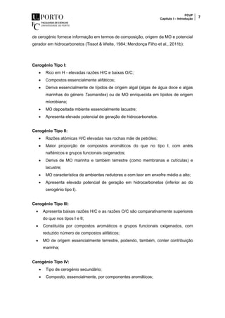 FCUP
Capítulo I – Introdução 7
de cerogénio fornece informação em termos de composição, origem da MO e potencial
gerador em hidrocarbonetos (Tissot & Welte, 1984; Mendonça Filho et al., 2011b):
Cerogénio Tipo I:
 Rico em H - elevadas razões H/C e baixas O/C;
 Compostos essencialmente alifáticos;
 Deriva essencialmente de lípidos de origem algal (algas de água doce e algas
marinhas do género Tasmanites) ou de MO enriquecida em lípidos de origem
microbiana;
 MO depositada mbiente essencialmente lacustre;
 Apresenta elevado potencial de geração de hidrocarbonetos.
Cerogénio Tipo II:
 Razões atómicas H/C elevadas nas rochas mãe de petróleo;
 Maior proporção de compostos aromáticos do que no tipo I, com anéis
nafténicos e grupos funcionais oxigenados;
 Deriva de MO marinha e também terrestre (como membranas e cutículas) e
lacustre;
 MO característica de ambientes redutores e com teor em enxofre médio a alto;
 Apresenta elevado potencial de geração em hidrocarbonetos (inferior ao do
cerogénio tipo I).
Cerogénio Tipo III:
 Apresenta baixas razões H/C e as razões O/C são comparativamente superiores
do que nos tipos I e II;
 Constituída por compostos aromáticos e grupos funcionais oxigenados, com
reduzido número de compostos alifáticos;
 MO de origem essencialmente terrestre, podendo, também, conter contribuição
marinha;
Cerogénio Tipo IV:
 Tipo de cerogénio secundário;
 Composto, essencialmente, por componentes aromáticos;
 