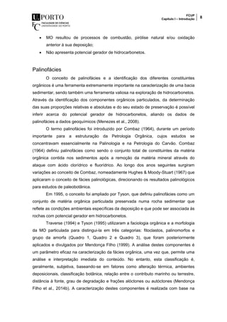 FCUP
Capítulo I – Introdução 8
 MO resultou de processos de combustão, pirólise natural e/ou oxidação
anterior à sua deposição;
 Não apresenta potencial gerador de hidrocarbonetos.
Palinofácies
O conceito de palinofácies e a identificação dos diferentes constituintes
orgânicos é uma ferramenta extremamente importante na caracterização de uma bacia
sedimentar, sendo também uma ferramenta valiosa na exploração de hidrocarbonetos.
Através da identificação dos componentes orgânicos particulados, da determinação
das suas proporções relativas e absolutas e do seu estado de preservação é possível
inferir acerca do potencial gerador de hidrocarbonetos, aliando os dados de
palinofácies a dados geoquímicos (Menezes et al., 2008).
O termo palinofácies foi introduzido por Combaz (1964), durante um período
importante para a estruturação da Petrologia Orgânica, cujos estudos se
concentravam essencialmente na Palinologia e na Petrologia do Carvão. Combaz
(1964) definiu palinofácies como sendo o conjunto total de constituintes da matéria
orgânica contida nos sedimentos após a remoção da matéria mineral através do
ataque com ácido clorídrico e fluorídrico. Ao longo dos anos seguintes surgiram
variações ao conceito de Combaz, nomeadamente Hughes & Moody-Stuart (1967) que
aplicaram o conceito de fácies palinológicas, direcionando os resultados palinológicos
para estudos de paleobotânica.
Em 1995, o conceito foi ampliado por Tyson, que definiu palinofácies como um
conjunto de matéria orgânica particulada preservada numa rocha sedimentar que
reflete as condições ambientais específicas da deposição e que pode ser associada às
rochas com potencial gerador em hidrocarbonetos.
Traverse (1994) e Tyson (1995) utilizaram a faciologia orgânica e a morfologia
da MO particulada para distingui-la em três categorias: fitoclastos, palinomorfos e
grupo da amorfa (Quadro 1, Quadro 2 e Quadro 3), que foram posteriormente
aplicados e divulgados por Mendonça Filho (1999). A análise destes componentes é
um parâmetro eficaz na caracterização da fácies orgânica, uma vez que, permite uma
análise e interpretação imediata do conteúdo. No entanto, esta classificação é,
geralmente, subjetiva, baseando-se em fatores como alteração térmica, ambientes
deposicionais, classificação botânica, relação entre o contributo marinho ou terrestre,
distância à fonte, grau de degradação e frações alóctones ou autóctones (Mendonça
Filho et al., 2014b). A caracterização destes componentes é realizada com base na
 