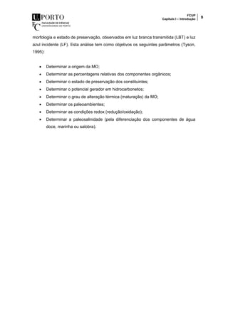 FCUP
Capítulo I – Introdução 9
morfologia e estado de preservação, observados em luz branca transmitida (LBT) e luz
azul incidente (LF). Esta análise tem como objetivos os seguintes parâmetros (Tyson,
1995):
 Determinar a origem da MO;
 Determinar as percentagens relativas dos componentes orgânicos;
 Determinar o estado de preservação dos constituintes;
 Determinar o potencial gerador em hidrocarbonetos;
 Determinar o grau de alteração térmica (maturação) da MO;
 Determinar os paleoambientes;
 Determinar as condições redox (redução/oxidação);
 Determinar a paleosalinidade (pela diferenciação dos componentes de água
doce, marinha ou salobra).
 