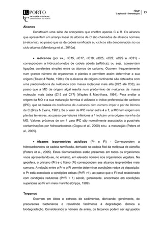FCUP
Capítulo I – Introdução 13
Alcanos
Constituem uma série de compostos que contêm apenas C e H. Os alcanos
que apresentam um arranjo linear de átomos de C são chamados de alcanos normais
(n-alcanos), ao passo que os de cadeia ramificada ou ciclicos são denominados iso ou
ciclo alcanos (Mendonça et al., 2010a).
 n-alcanos (por ex., nC15, nC17, nC19, nC25, nC27, nC29 e nC31) -
correspondem a hidrocarbonetos de cadeia aberta (alifática), ou seja, apresentam
ligações covalentes simples entre os átomos de carbono. Ocorrem frequentemente
num grande número de organismos e plantas e permitem assim determinar a sua
origem (Tissot & Welte, 1984). Os n-alcanos de origem continental são detetados com
uma predominância de n-alcanos com massa molecular mais alta (C25 até C33), ao
passo que a MO de origem algal resulta num predomínio de n-alcanos de massa
molecular mais baixa (C15 até C17) (Waples & Machihara, 1991). Para avaliar a
origem da MO e a sua maturação térmica é utilizado o índice preferencial de carbono
(IPC), que se baseia no coeficiente de n-alcanos com número ímpar e par de átomos
de C (Bray & Evans, 1961). Se o valor de IPC variar entre 4 e 7, a MO tem origem em
plantas terrestres, ao passo que valores inferiores a 1 indicam uma origem marinha da
MO. Valores próximos de um 1 para IPC são normalmente associados a possíveis
contaminações por hidrocarbonetos (Gogou et al., 2000) e/ou a maturação (Peters et
al., 2005).
 Alcanos isoprenóides acíclicos (Pr e Fi) - Correspondem a
hidrocarbonetos de cadeia ramificada, derivado na cadeia fitol da molécula de clorofila
(Peters et al., 2005). Estes biomarcadores estão presentes em todos os organismos
vivos apresentando-se, no entanto, em elevado número nos organismos vegetais. Na
geosfera, o pristano (Pr) e o fitano (Fi) correspondem aos alcanos isoprenóides mais
comuns. A relação entre o Pr e o Fi permite determinar condições redox de deposição:
o Pr está associado a condições óxicas (Pr/Fi >1), ao passo que o Fi está relacionado
com condições redutoras (Pr/Fi < 1) sendo, geralmente, encontrado em condições
superiores ao Pr em meio marinho (Cripps, 1989).
Terpanos
Ocorrem em óleos e extratos de sedimentos, derivando, geralmente, de
precursores bacterianos e resisitindo facilmente à degradação térmica e
biodegradação. Considerando o número de anéis, os terpanos podem ser agrupados
 