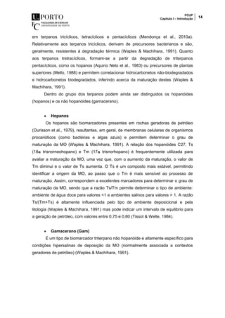 FCUP
Capítulo I – Introdução 14
em terpanos tricíclicos, tetracíclicos e pentacíclicos (Mendonça et al., 2010a).
Relativamente aos terpanos tricíclicos, derivam de precursores bacterianos e são,
geralmente, resistentes à degradação térmica (Waples & Machihara, 1991). Quanto
aos terpanos tretracíclicos, formam-se a partir da degradação de triterpanos
pentacíclicos, como os hopanos (Aquino Neto et al., 1983) ou precursores de plantas
superiores (Mello, 1988) e permitem correlacionar hidrocarbonetos não-biodegradados
e hidrocarbonetos biodegradados, inferindo acerca da maturação destes (Waples &
Machihara, 1991).
Dentro do grupo dos terpanos podem ainda ser distinguidos os hopanóides
(hopanos) e os não hopanóides (gamacerano).
 Hopanos
Os hopanos são biomarcadores presentes em rochas geradoras de petróleo
(Ourisson et al., 1979), resultantes, em geral, de membranas celulares de organismos
procarióticos (como bactérias e algas azuis) e permitem determinar o grau de
maturação da MO (Waples & Machihara, 1991). A relação dos hopanóides C27, Ts
(18α trisnorneohopano) e Tm (17α trisnorhopano) é frequentemente utilizada para
avaliar a maturação da MO, uma vez que, com o aumento da maturação, o valor de
Tm diminui e o valor de Ts aumenta. O Ts é um composto mais estável, permitindo
identificar a origem da MO, ao passo que o Tm é mais sensível ao processo de
maturação. Assim, correspondem a excelentes marcadores para determinar o grau de
maturação da MO, sendo que a razão Ts/Tm permite determinar o tipo de ambiente:
ambiente de água doce para valores <1 e ambientes salinos para valores > 1. A razão
Ts/(Tm+Ts) é altamente influenciada pelo tipo de ambiente deposicional e pela
litologia (Waples & Machihara, 1991) mas pode indicar um intervalo de equilibrio para
a geração de petróleo, com valores entre 0,75 e 0,80 (Tissot & Welte, 1984).
 Gamacerano (Gam)
É um tipo de biomarcador triterpano não hopanóide e altamente específico para
condições hipersalinas de deposição da MO (normalmente associada a contextos
geradores de petróleo) (Waples & Machihara, 1991).
 
