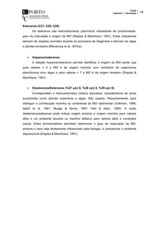 FCUP
Capítulo I – Introdução 15
Esteranos (C27, C28, C29)
Os esteranos são hidrocarbonetos policíclicos indicadores de produtividade,
grau de maturação e origem da MO (Waples & Machihara, 1991). Estes indicadores
derivam de reações ocorridas durante os processos de diagénese e derivam de algas
e plantas terrestres (Mendonça et al., 2010a).
 Hopanos/esteranos
A relação hopanos/esteranos permite identificar a origem da MO sendo que
para valores ≤ 4 a MO é de origem marinha com contributo de organismos
planctónicos e/ou algas e para valores > 7 a MO é de origem terrestre (Waples &
Machihara, 1991).
 Diasteranos/Esteranos (%27 αββ S, %28 αββ S, %29 αββ S)
Correspondem a hidrocarbonetos ciclicos saturados, caracteristicos de seres
eucariontes como plantas superiores e algas. São usados, frequentemente, para
distinguir a contribuição marinha ou continental da MO sedimentar (Volkman, 1986;
Saliot et al. 1991; Mudge & Norris, 1997; Fahl & Stein, 1999). A razão
diasteranos/esteranos pode indicar origem anóxica e origem marinha para valores
altos e um ambiente lacustre ou marinho deltaíco para valores altos e condições
óxicas. Estes biomarcadores permitem determinar o grau de maturação da MO,
embora o rácio seja diretamente influenciado pela litologia, e caracterizar o ambiente
deposicional (Waples & Machihara, 1991).
 
