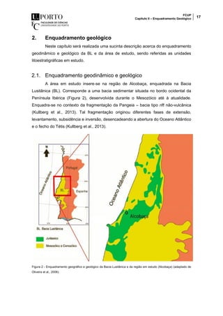 FCUP
Capítulo II – Enquadramento Geológico 17
2. Enquadramento geológico
Neste capítulo será realizada uma sucinta descrição acerca do enquadramento
geodinâmico e geológico da BL e da área de estudo, sendo referidas as unidades
litoestratigráficas em estudo.
2.1. Enquadramento geodinâmico e geológico
A área em estudo insere-se na região de Alcobaça, enquadrada na Bacia
Lusitânica (BL). Corresponde a uma bacia sedimentar situada no bordo ocidental da
Península Ibérica (Figura 2), desenvolvida durante o Mesozóico até à atualidade.
Enquadra-se no contexto da fragmentação da Pangeia – bacia tipo rift não-vulcânica
(Kullberg et al., 2013). Tal fragmentação originou diferentes fases de extensão,
levantamento, subsidência e inversão, desencadeando a abertura do Oceano Atlântico
e o fecho do Tétis (Kullberg et al., 2013).
Figura 2 - Enquadramento geográfico e geológico da Bacia Lusitânica e da região em estudo (Alcobaça) (adaptado de
Oliveira et al., 2006).
 