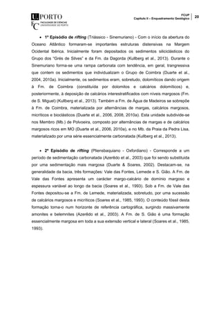 FCUP
Capítulo II – Enquadramento Geológico 20
 1º Episódio de rifting (Triássico - Sinemuriano) - Com o início da abertura do
Oceano Atlântico formaram-se importantes estruturas distensivas na Margem
Ocidental Ibérica. Inicialmente foram depositados os sedimentos siliciclásticos do
Grupo dos “Grés de Silves” e da Fm. da Dagorda (Kullberg et al., 2013). Durante o
Sinemuriano forma-se uma rampa carbonata com tendência, em geral, trangressiva
que contem os sedimentos que individualizam o Grupo de Coimbra (Duarte et al.,
2004, 2010a). Inicialmente, os sedimentos eram, sobretudo, dolomíticos dando origem
à Fm. de Coimbra (constituída por dolomitos e calcários dolomíticos) e,
posteriormente, à deposição de calcários interestratificados com níveis margosos (Fm.
de S. Miguel) (Kullberg et al., 2013). Também a Fm. de Água de Madeiros se sobrepõe
à Fm. de Coimbra, materializada por alternâncias de margas, calcários margosos,
micríticos e bioclásticos (Duarte et al., 2006, 2008, 2010a). Esta unidade subdivide-se
nos Membro (Mb.) de Polvoeira, composto por alternâncias de margas e de calcários
margosos ricos em MO (Duarte et al., 2006, 2010a), e no Mb. da Praia da Pedra Lisa,
materializado por uma série essencialmente carbonatada (Kullberg et al., 2013).
 2º Episódio de rifting (Pliensbaquiano - Oxfordiano) - Corresponde a um
período de sedimentação carbonatada (Azerêdo et al., 2003) que foi sendo substituida
por uma sedimentação mais margosa (Duarte & Soares, 2002). Destacam-se, na
generalidade da bacia, três formações: Vale das Fontes, Lemede e S. Gião. A Fm. de
Vale das Fontes apresenta um carácter margo-calcário de domínio margoso e
espessura variável ao longo da bacia (Soares et al., 1993). Sob a Fm. de Vale das
Fontes depositou-se a Fm. de Lemede, materializada, sobretudo, por uma sucessão
de calcários margosos e micríticos (Soares et al., 1985, 1993). O conteúdo fóssil desta
formação torna-o num horizonte de referência cartográfica, surgindo massivamente
amonites e belemnites (Azerêdo et al., 2003). A Fm. de S. Gião é uma formação
essencialmente margosa em toda a sua extensão vertical e lateral (Soares et al., 1985,
1993).
 