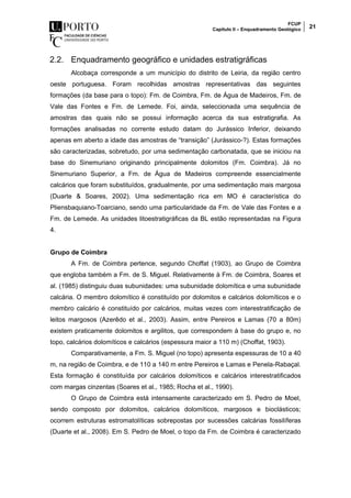 FCUP
Capítulo II – Enquadramento Geológico 21
2.2. Enquadramento geográfico e unidades estratigráficas
Alcobaça corresponde a um município do distrito de Leiria, da região centro
oeste portuguesa. Foram recolhidas amostras representativas das seguintes
formações (da base para o topo): Fm. de Coimbra, Fm. de Água de Madeiros, Fm. de
Vale das Fontes e Fm. de Lemede. Foi, ainda, seleccionada uma sequência de
amostras das quais não se possui informação acerca da sua estratigrafia. As
formações analisadas no corrente estudo datam do Jurássico Inferior, deixando
apenas em aberto a idade das amostras de “transição” (Jurássico-?). Estas formações
são caracterizadas, sobretudo, por uma sedimentação carbonatada, que se iniciou na
base do Sinemuriano originando principalmente dolomitos (Fm. Coimbra). Já no
Sinemuriano Superior, a Fm. de Água de Madeiros compreende essencialmente
calcários que foram substituídos, gradualmente, por uma sedimentação mais margosa
(Duarte & Soares, 2002). Uma sedimentação rica em MO é característica do
Pliensbaquiano-Toarciano, sendo uma particularidade da Fm. de Vale das Fontes e a
Fm. de Lemede. As unidades litoestratigráficas da BL estão representadas na Figura
4.
Grupo de Coimbra
A Fm. de Coimbra pertence, segundo Choffat (1903), ao Grupo de Coimbra
que engloba também a Fm. de S. Miguel. Relativamente à Fm. de Coimbra, Soares et
al. (1985) distinguiu duas subunidades: uma subunidade dolomítica e uma subunidade
calcária. O membro dolomítico é constituído por dolomitos e calcários dolomíticos e o
membro calcário é constituído por calcários, muitas vezes com interestratificação de
leitos margosos (Azerêdo et al., 2003). Assim, entre Pereiros e Lamas (70 a 80m)
existem praticamente dolomitos e argilitos, que correspondem à base do grupo e, no
topo, calcários dolomíticos e calcários (espessura maior a 110 m) (Choffat, 1903).
Comparativamente, a Fm. S. Miguel (no topo) apresenta espessuras de 10 a 40
m, na região de Coimbra, e de 110 a 140 m entre Pereiros e Lamas e Penela-Rabaçal.
Esta formação é constituída por calcários dolomíticos e calcários interestratificados
com margas cinzentas (Soares et al., 1985; Rocha et al., 1990).
O Grupo de Coimbra está intensamente caracterizado em S. Pedro de Moel,
sendo composto por dolomitos, calcários dolomíticos, margosos e bioclásticos;
ocorrem estruturas estromatolíticas sobrepostas por sucessões calcárias fossilíferas
(Duarte et al., 2008). Em S. Pedro de Moel, o topo da Fm. de Coimbra é caracterizado
 