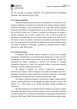 FCUP
Capítulo II – Enquadramento Geológico 22
por uma sucessão de calcários fossilíferos, com predominância de braquiópedes
(Mouterde, 1967; Mouterde & Rocha, 1981).
Fm. de Água de Madeiros
No bordo ocidental da bacia, encontra-se, sobreposta à Fm. de Coimbra, a Fm.
de Água de Madeiros que apresenta uma alternância de margas, calcários margosos,
micríticos e bioclásticos, ricos em MO (Duarte et al., 2006, 2008, 2010a). Segundo
Duarte & Soares (2002), a formação divide-se em dois membros: Mb. de Polvoeira e
Mb. da Praia de Pedra Lisa. O primeiro é composto por alternâncias de margas e
calcários margosos, ricos em MO, ao passo que, o Mb. da Praia da Pedra Lisa
caracteriza-se principalmente por ser uma série calcária (Duarte et al., 2006, 2010a).
No entanto, no setor sul da bacia, caracteriza-se por evidenciar uma fácies dolomítica
que inclui termos laminares constituídos por alternância de crostas microbiano-algais
com leitos de pelóides e intraclastos, revelando um ambiente marinho marginal
(Duarte et al., 2006, 2008, 2010a).
Fm. de Vale das Fontes
A deposição desta unidade deve-se, sobretudo, ao início de um contexto
transgressivo, materializando uma descontinuidade deposicional ao longo da bacia.
Corresponde a uma unidade margo-calcária de domínio margoso, composta por
alternâncias de margas decimétricas a métricas com calcários em camadas
centimétricas (Soares et al., 1993). Tem espessura variável e encontra-se, segundo
Duarte et al. (2010a), dividida em três membros:
 Mb. Margas e Calcários com Uptonia e Pentacrinus: corresponde a
alternâncias de margas e calcários margosos ricos em MO, com espessura até 35 m.
Apresentam macrofauna variada, destacando-se crinoides e belemnites. A associação
a amonóides permite datá-lo da Zona Jamesoni (Mouterde et al., 1983);
 Mb. Margas e Calcários grumosos: é composto por margas, margas calcárias,
margas e calcários grumosos, com intercalações de margas laminadas e ricas em MO
(Soares et al., 1993; Duarte et al., 2010a). Apresenta reduzida diversidade de
macrofauna;
 Mb. Margo-Calcários com níveis betuminosos: abrange uma sucessão margosa
rica em MO, com alguns níveis de calcário margoso. É rica em macrofauna nectónica
e bentónica, assim como, microfauna representada por associações de foraminíferos
(Rey et al., 2000; Ruget, 1985). Devido às características sedimentares desta unidade,
 