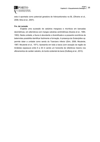 FCUP
Capítulo II – Enquadramento Geológico 23
esta é apontada como potencial geradora de hidrocarbonetos na BL (Oliveira et al.,
2006; Silva et al., 2007).
Fm. de Lemede
Engloba uma sucessão de calcários margosos e micríticos em bancadas
decimétricas, em alternância com margas calcárias centimétricas (Soares et al., 1985,
1993). Nesta unidade, a fauna é abundante e diversificada e a possante ocorrência de
belemnites possibilita identificar facilmente a formação. A presença de Eodactylites sp.
permite datar a unidade como sendo do Toarciano inferior (Elmi, 2006; Mouterde,
1967; Mouterde et al., 1971). Apresenta em toda a bacia (com exceção da região da
Arrábida) espessura entre 6 a 30 m sendo um horizonte de referência mesmo nos
afloramentos de caráter calcário, do bordo ocidental da bacia (Kullberg et al., 2013).
 