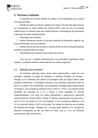 FCUP
Capítulo III – Técnicas e Métodos 26
3. Técnicas e métodos
A realização do corrente trabalho foi sujeito a uma metodologia que consistiu
nas seguintes fases:
 Seleção do objeto de estudo e objetivos do mesmo. Durante esta etapa teve-se
em consideração os dados obtidos por Pereira (2014), uma vez que as amostras
usadas foram as mesmas, ainda que usando técnicas e metodologias que permitiriam
a obtenção de dados complementares;
 Preparação das amostras;
 Análise laboratorial através de técnicas analíticas de petrografia orgânica (luz
branca transmitida e luz azul incidente);
 Análise química de biomarcadores, através da técnica de cromatografia gasosa
acoplada a espectrometria de massa;
 Interpretação dos resultados e discussão dos mesmos.
Uma vez que, o trabalho laboratorial tem uma importância significativa neste
trabalho, os métodos analíticos serão descritos nas rubricas seguintes.
3.1. Seleção das amostras
As amostras utilizadas neste estudo foram selecionadas a partir de uma
sondagem realizada na região de Alcobaça. A empresa Petróleos de Portugal -
Petrogal, S.A. é detentora dos direitos da sondagem pelo que alguns dados serão
mantidos confidenciais. A sondagem intercetou uma sequência sedimentar entre os
253 m e os 3240 m de profundidade, cuja estratigrafia e litologias estão representadas
no Quadro 4, com exceção do intervalo entre os 253 m e 1516 m. As amostras foram
recolhidas em intervalos de 2 ou 3 metros e foram realizadas 37 lâminas
organofaciológicas, com base nos dados petrográficos e geoquímicos adquiridos
anteriormente por Pereira (2014). Destas 37 lâminas, pertencentes (da base para o
topo) 8 à Fm. de Coimbra, 2 à Fm. de Polvoeira, 2 à Fm. de Água de Madeiros, 10 à
Fm. de Vale das Fontes e 8 à Fm. de Lemede. Por razões de coerência com os dados
da Petróleos de Portugal - Petrogal, S.A., ao longo deste trabalho a Fm. de Água de
Madeiros corresponde ao Mb. da Praia da Pedra Lisa e a Fm. de Polvoeira
corresponde ao Mb. de Polvoeira.
 