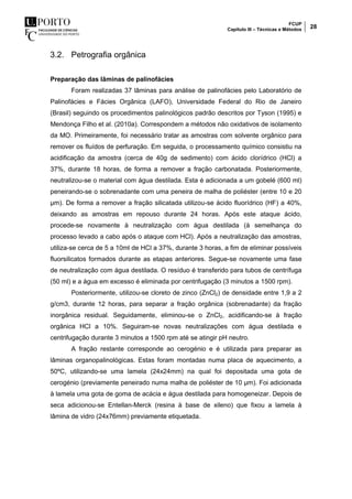 FCUP
Capítulo III – Técnicas e Métodos 28
3.2. Petrografia orgânica
Preparação das lâminas de palinofácies
Foram realizadas 37 lâminas para análise de palinofácies pelo Laboratório de
Palinofácies e Fácies Orgânica (LAFO), Universidade Federal do Rio de Janeiro
(Brasil) seguindo os procedimentos palinológicos padrão descritos por Tyson (1995) e
Mendonça Filho et al. (2010a). Correspondem a métodos não oxidativos de isolamento
da MO. Primeiramente, foi necessário tratar as amostras com solvente orgânico para
remover os fluídos de perfuração. Em seguida, o processamento químico consistiu na
acidificação da amostra (cerca de 40g de sedimento) com ácido clorídrico (HCl) a
37%, durante 18 horas, de forma a remover a fração carbonatada. Posteriormente,
neutralizou-se o material com água destilada. Esta é adicionada a um gobelé (600 ml)
peneirando-se o sobrenadante com uma peneira de malha de poliéster (entre 10 e 20
µm). De forma a remover a fração silicatada utilizou-se ácido fluorídrico (HF) a 40%,
deixando as amostras em repouso durante 24 horas. Após este ataque ácido,
procede-se novamente à neutralização com água destilada (à semelhança do
processo levado a cabo após o ataque com HCl). Após a neutralização das amostras,
utiliza-se cerca de 5 a 10ml de HCl a 37%, durante 3 horas, a fim de eliminar possíveis
fluorsilicatos formados durante as etapas anteriores. Segue-se novamente uma fase
de neutralização com água destilada. O resíduo é transferido para tubos de centrífuga
(50 ml) e a água em excesso é eliminada por centrifugação (3 minutos a 1500 rpm).
Posteriormente, utilizou-se cloreto de zinco (ZnCl2) de densidade entre 1,9 a 2
g/cm3, durante 12 horas, para separar a fração orgânica (sobrenadante) da fração
inorgânica residual. Seguidamente, eliminou-se o ZnCl2, acidificando-se à fração
orgânica HCl a 10%. Seguiram-se novas neutralizações com água destilada e
centrifugação durante 3 minutos a 1500 rpm até se atingir pH neutro.
A fração restante corresponde ao cerogénio e é utilizada para preparar as
lâminas organopalinológicas. Estas foram montadas numa placa de aquecimento, a
50ºC, utilizando-se uma lamela (24x24mm) na qual foi depositada uma gota de
cerogénio (previamente peneirado numa malha de poliéster de 10 µm). Foi adicionada
à lamela uma gota de goma de acácia e água destilada para homogeneizar. Depois de
seca adicionou-se Entellan-Merck (resina à base de xileno) que fixou a lamela à
lâmina de vidro (24x76mm) previamente etiquetada.
 