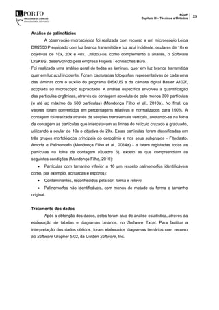 FCUP
Capítulo III – Técnicas e Métodos 29
Análise de palinofácies
A observação microscópica foi realizada com recurso a um microscópio Leica
DM2500 P equipado com luz branca transmitida e luz azul incidente, oculares de 10x e
objetivas de 10x, 20x e 40x. Utilizou-se, como complemento à análise, o Software
DISKUS, desenvolvido pela empresa Hilgers Technisches Büro.
Foi realizada uma análise geral de todas as lâminas, quer em luz branca transmitida
quer em luz azul incidente. Foram capturadas fotografias representativas de cada uma
das lâminas com o auxílio do programa DISKUS e da câmara digital Basler A102f,
acoplada ao microscópio supracitado. A análise específica envolveu a quantificação
das partículas orgânicas, através da contagem absoluta de pelo menos 300 partículas
(e até ao máximo de 500 partículas) (Mendonça Filho et al., 2010a). No final, os
valores foram convertidos em percentagens relativas e normalizados para 100%. A
contagem foi realizada através de secções transversais verticais, anotando-se na folha
de contagem as partículas que intercetavam as linhas do retículo cruzado e graduado,
utilizando a ocular de 10x e objetiva de 20x. Estas partículas foram classificadas em
três grupos morfológicos principais do cerogénio e nos seus subgrupos - Fitoclasto,
Amorfa e Palinomorfo (Mendonça Filho et al., 2014a) - e foram registadas todas as
partículas na folha de contagem (Quadro 5), exceto as que compreendiam as
seguintes condições (Mendonça Filho, 2010):
 Partículas com tamanho inferior a 10 µm (exceto palinomorfos identificáveis
como, por exemplo, acritarcas e esporos);
 Contaminantes, reconhecidos pela cor, forma e relevo;
 Palinomorfos não identificáveis, com menos de metade da forma e tamanho
original.
Tratamento dos dados
Após a obtenção dos dados, estes foram alvo de análise estatística, através da
elaboração de tabelas e diagramas binários, no Software Excel. Para facilitar a
interpretação dos dados obtidos, foram elaborados diagramas ternários com recurso
ao Software Grapher 5.02, da Golden Software, Inc.
 