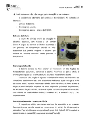 FCUP
Capítulo III – Técnicas e Métodos 31
4. Indicadores moleculares geoquímicos (Biomarcadores)
O procedimento laboratorial para análise de biomarcadores foi realizado em
três fases:
 Extração do betume;
 Cromatografia Líquida;
 Cromatografia gasosa - através de CG-EM.
Extração do betume
O betume foi extraído através da utilização de
solventes orgânicos, com recurso a um extrator
Dionex™ (Figura 5). No final, o extrato é submetido a
um processo de concentração através de roto-
evaporador que permite evaporar o solvente que
restava na amostra utilizando baixas pressões e
temperaturas.
Cromatografia líquida
O betume extraído na fase anterior foi fraccionado em três frações de
hidrocarbonetos (saturados, aromáticos e polares) recorrendo-se, para o efeito, à
cromatografia líquida que foi efetuada numa coluna de fracionamento aberta.
Colocou-se uma porção de algodão na extremidade inferior de uma coluna de
vidro/bureta e estabeleceu-se a fase estacionária misturando 3g de sílica-gel e 20 ml
de hexano a 95%. No final, colocou-se o extrato obtido na coluna, de forma a obter a
fração de hidrocarbonetos respetiva. De modo sequêncial, por ordem de polaridade,
foi recolhida a fração saturada, aromática e polar utilizando-se para isso n-hexano,
uma mistura de diclorometano (CH2Cl2)/ n-hexano (4:1) e metanol/ CH2Cl2 (1:1),
respetivamente.
Cromatografia gasosa - através de CG-EM
O concentrado obtido nas etapas anteriores foi submetido a um processo
físico-químico que permite separar os componentes do extrato de hidrocarbonetos
saturados. Para tal, utilizou-se um cromatógrafo a gás (CG) Agilent® 5975, acoplado a
espectrómetro de massa (EM) quadrupolar simples (Figura 6).
Figura 5 - Extrator Dionex™
 