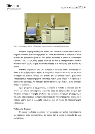 FCUP
Capítulo III – Técnicas e Métodos 32
Figura 6 - Cromatógrafo Agilent® 5975 acoplado a espectrómetro de massa quadrupolar simples.
O injetor foi programado para manter uma temperatura constante de 180º ao
longo do processo, com uma injeção de 1µl sob fluxo constante. A temperatura inicial
do forno foi programada para os 70ºC sendo estipulada a rampa de aquecimento
seguinte: 170ºC (a 20ºC/min), depois 310ºC (a 2ºC/min) e a temperatura da linha de
transferência de 300ºC. O gás de arraste utilizado foi o hélio (He), com fluxo de 1,2
ml/min.
O EM foi programado para uma temperatura iónica de 280ºC, de interface nos
300ºC e dos quadrupolos de 150ºC. A voltagem da ionização foi de 70 eV, em modo
de impacto de eletrões. Utilizou-se o sistema SIM (de análise seletiva) que permite
estabelecer que massa/carga (m/z) pretendida: m/z 85 (para detetar os n-alcanos e os
isoprenóides aciclícos), m/z 191 (para detetar os terpanos) e m/z 217 e m/z 218 (para
detetar os esteranos).
Após programar o equipamento, a amostra é injetada e arrastada pelo He
através da coluna cromatográfica aquecida, onde os componentes chegam com
diferentes tempos de retenção, em função da sua massa molecular. Em seguida, as
moléculas são ionizadas e os fragmentos iónicos são transferidos para o analisador de
massas. Ocorre assim a separação efetiva dos iões em função da massa/carga pré-
estabelecida.
Tratamento de dados
Os dados recolhidos no detetor vêm expressos num gráfico (cromatograma)
que regista os picos cromatográficos de acordo com o tempo de retenção de cada
componente.
 