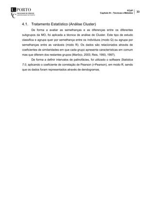 FCUP
Capítulo III – Técnicas e Métodos 33
4.1. Tratamento Estatístico (Análise Cluster)
De forma a avaliar as semelhanças e as diferenças entre os diferentes
subgrupos da MO, foi aplicada a técnica de análise de Cluster. Este tipo de estudo
classifica e agrupa quer por semelhança entre os índividuos (modo Q) ou agrupa por
semelhanças entre as variáveis (modo R). Os dados são relacionados através de
coeficientes de similaridades em que cada grupo apresenta características em comum
mas que diferem dos restantes grupos (Marôco, 2003; Reis, 1993, 1997).
De forma a definir intervalos de palinofácies, foi utilizado o software Statistica
7.0, aplicando o coeficiente de correlação de Pearson (r-Pearson), em modo R, sendo
que os dados foram representados através de dendogramas.
 