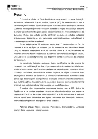 FCUP
Estudo de Palinofácies e Biomarcadores de uma sondagem
realizada na região de Alcobaça (Bacia Lusitânica)
V
Resumo
O Jurássico Inferior da Bacia Lusitânica é caracterizado por uma deposição
sedimentar carbonatada rica em matéria orgânica (MO). O presente estudo visa a
caracterização da matéria orgânica que ocorre numa sequência sedimentar da Bacia
Lusitânica interceptada por uma sondagem realizada na região de Alcobaça, de forma
a ampliar os conhecimentos geológicos e paleoambientais dos níveis estratigráficos do
Jurássico Inferior. Este estudo permitiu confirmar os dados de estudos realizados
anteriormente, baseando-se em parâmetros organopalinológicos (palinofácies) e
organogeoquímicos (biomarcadores).
Foram selecionadas 37 amostras, sendo que 7 correspondem à Fm. de
Coimbra, 4 à Fm. de Água de Madeiros (Mb. da Polvoeira e Mb. da Praia da Pedra
Lisa), 10 amostras pertencentes à Fm. de Vale das Fontes e 7 à Fm. de Lemede. As
restantes amostras foram selecionadas a partir das caracteristicas litológicas visuais,
uma vez que a sua estratigrafia não está disponível, sendo denominadas de amostras
de ”transição”.
Na sequência Jurássica analisada, foram identificados os três grupos de
cerogénio, cuja matéria orgânica é de origem essencialmente marinha depositada num
ambiente carbonatado. Verificaram-se períodos de deposição em plataforma distal,
ocorrendo uma maior contribuição de matéria orgânica de origem continental. Com
excepção das amostras de ”transição”, a contribuição em fitoclastos aumenta da base
para o topo da sondagem, acompanhando a variação entre um ambiente carbonatado,
cuja matéria orgânica foi preservada na ausência de oxigénio, a um ambiente marinho
próximal, cuja matéria orgânica foi preservada em condições óxicas.
A análise dos componentes moleculares revelou que a MO deriva de
fitoplâncton e de plantas superiores, atravês da abundância relativa dos esteranos
regulares C27 e C29. As razões moleculares Pr/Fi e o IPC indicam que a MO está
matura, tendo sido preservada em alguns horizontes sob condições redutoras,
intercalados com períodos de exposição óxica na bacia.
Palavras-chave: Fácies orgânica, Palinofácies, Biomarcadores, Jurássico
Inferior, Bacia Lusitânica, Hidrocarbonetos.
 