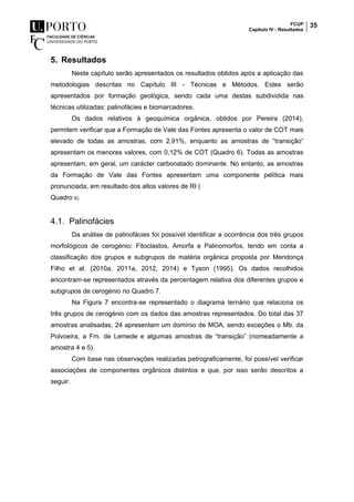 FCUP
Capítulo IV - Resultados
35
5. Resultados
Neste capítulo serão apresentados os resultados obtidos após a aplicação das
metodologias descritas no Capítulo III - Técnicas e Métodos. Estes serão
apresentados por formação geológica, sendo cada uma destas subdividida nas
técnicas utilizadas: palinofácies e biomarcadores.
Os dados relativos à geoquímica orgânica, obtidos por Pereira (2014),
permitem verificar que a Formação de Vale das Fontes apresenta o valor de COT mais
elevado de todas as amostras, com 2,91%, enquanto as amostras de “transição”
apresentam os menores valores, com 0,12% de COT (Quadro 6). Todas as amostras
apresentam, em geral, um carácter carbonatado dominante. No entanto, as amostras
da Formação de Vale das Fontes apresentam uma componente pelítica mais
pronunciada, em resultado dos altos valores de RI (
Quadro 6).
4.1. Palinofácies
Da análise de palinofácies foi possível identificar a ocorrência dos três grupos
morfológicos de cerogénio: Fitoclastos, Amorfa e Palinomorfos, tendo em conta a
classificação dos grupos e subgrupos de matéria orgânica proposta por Mendonça
Filho et al. (2010a, 2011a, 2012, 2014) e Tyson (1995). Os dados recolhidos
encontram-se representados através da percentagem relativa dos diferentes grupos e
subgrupos de cerogénio no Quadro 7.
Na Figura 7 encontra-se representado o diagrama ternário que relaciona os
três grupos de cerogénio com os dados das amostras representados. Do total das 37
amostras analisadas, 24 apresentam um domínio de MOA, sendo exceções o Mb. da
Polvoeira, a Fm. de Lemede e algumas amostras de “transição” (nomeadamente a
amostra 4 e 5).
Com base nas observações realizadas petrograficamente, foi possível verificar
associações de componentes orgânicos distintos e que, por isso serão descritos a
seguir.
 