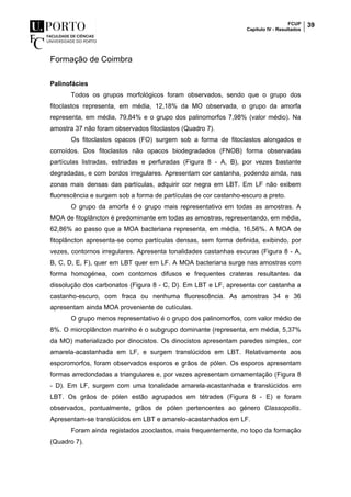 FCUP
Capítulo IV - Resultados
39
Formação de Coimbra
Palinofácies
Todos os grupos morfológicos foram observados, sendo que o grupo dos
fitoclastos representa, em média, 12,18% da MO observada, o grupo da amorfa
representa, em média, 79,84% e o grupo dos palinomorfos 7,98% (valor médio). Na
amostra 37 não foram observados fitoclastos (Quadro 7).
Os fitoclastos opacos (FO) surgem sob a forma de fitoclastos alongados e
corroídos. Dos fitoclastos não opacos biodegradados (FNOB) forma observadas
partículas listradas, estriadas e perfuradas (Figura 8 - A, B), por vezes bastante
degradadas, e com bordos irregulares. Apresentam cor castanha, podendo ainda, nas
zonas mais densas das partículas, adquirir cor negra em LBT. Em LF não exibem
fluorescência e surgem sob a forma de partículas de cor castanho-escuro a preto.
O grupo da amorfa é o grupo mais representativo em todas as amostras. A
MOA de fitoplâncton é predominante em todas as amostras, representando, em média,
62,86% ao passo que a MOA bacteriana representa, em média, 16,56%. A MOA de
fitoplâncton apresenta-se como partículas densas, sem forma definida, exibindo, por
vezes, contornos irregulares. Apresenta tonalidades castanhas escuras (Figura 8 - A,
B, C, D, E, F), quer em LBT quer em LF. A MOA bacteriana surge nas amostras com
forma homogénea, com contornos difusos e frequentes crateras resultantes da
dissolução dos carbonatos (Figura 8 - C, D). Em LBT e LF, apresenta cor castanha a
castanho-escuro, com fraca ou nenhuma fluorescência. As amostras 34 e 36
apresentam ainda MOA proveniente de cutículas.
O grupo menos representativo é o grupo dos palinomorfos, com valor médio de
8%. O microplâncton marinho é o subgrupo dominante (representa, em média, 5,37%
da MO) materializado por dinocistos. Os dinocistos apresentam paredes simples, cor
amarela-acastanhada em LF, e surgem translúcidos em LBT. Relativamente aos
esporomorfos, foram observados esporos e grãos de pólen. Os esporos apresentam
formas arredondadas a triangulares e, por vezes apresentam ornamentação (Figura 8
- D). Em LF, surgem com uma tonalidade amarela-acastanhada e translúcidos em
LBT. Os grãos de pólen estão agrupados em tétrades (Figura 8 - E) e foram
observados, pontualmente, grãos de pólen pertencentes ao género Classopollis.
Apresentam-se translúcidos em LBT e amarelo-acastanhados em LF.
Foram ainda registados zooclastos, mais frequentemente, no topo da formação
(Quadro 7).
 