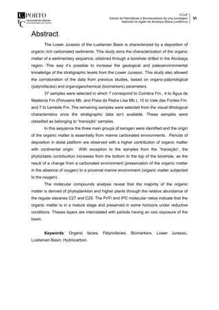 FCUP
Estudo de Palinofácies e Biomarcadores de uma sondagem
realizada na região de Alcobaça (Bacia Lusitânica)
VI
Abstract
The Lower Jurassic of the Lusitanian Basin is characterized by a deposition of
organic rich carbonated sediments. This study aims the characterization of the organic
matter of a sedimentary sequence, obtained through a borehole drilled in the Alcobaça
region. This way it’s possible to increase the geological and paleoenvironmental
knowledge of the stratigraphic levels from the Lower Jurassic. This study also allowed
the corroboration of the data from previous studies, based on organo-palynological
(palynofacies) and organogeochemical (biomarkers) parameters.
37 samples were selected in which 7 correspond to Coimbra Fm., 4 to Água de
Madeiros Fm (Polvoeira Mb. and Praia da Pedra Lisa Mb.), 10 to Vale das Fontes Fm.
and 7 to Lemede Fm. The remaining samples were selected from the visual lithological
characteristics once the stratigraphic data isn’t available. These samples were
classified as belonging to “transição” samples.
In this sequence the three main groups of kerogen were identified and the origin
of the organic matter is essentially from marine carbonated environments. Periods of
deposition in distal platform are observed with a higher contribution of organic matter
with continental origin. With exception to the samples from the ”transição”, the
phytoclasts contribuition increases from the bottom to the top of the borehole, as the
result of a change from a carbonated environment (preservation of the organic matter
in the absence of oxygen) to a proximal marine environment (organic matter subjected
to the oxygen).
The molecular compounds analysis reveal that the majority of the organic
matter is derived of phytoplankton and higher plants through the relative abundance of
the regular steranes C27 and C29. The Pr/Fi and IPC molecular ratios indicate that the
organic matter is in a mature stage and preserved in some horizons under reductive
conditions. Theses layers are intercalated with periods having an oxic exposure of the
basin.
Keywords: Organic facies, Palynofacies, Biomarkers, Lower Jurassic,
Lusitanian Basin, Hydrocarbon.
 