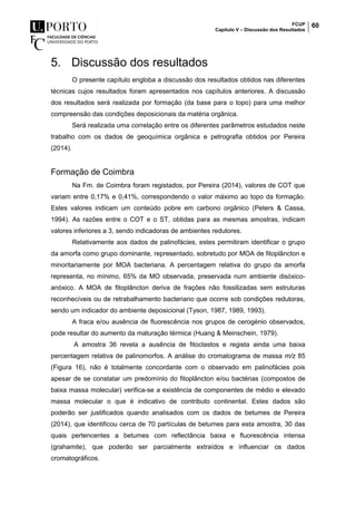 FCUP
Capítulo V – Discussão dos Resultados
60
5. Discussão dos resultados
O presente capítulo engloba a discussão dos resultados obtidos nas diferentes
técnicas cujos resultados foram apresentados nos capítulos anteriores. A discussão
dos resultados será realizada por formação (da base para o topo) para uma melhor
compreensão das condições deposicionais da matéria orgânica.
Será realizada uma correlação entre os diferentes parâmetros estudados neste
trabalho com os dados de geoquímica orgânica e petrografia obtidos por Pereira
(2014).
Formação de Coimbra
Na Fm. de Coimbra foram registados, por Pereira (2014), valores de COT que
variam entre 0,17% e 0,41%, correspondendo o valor máximo ao topo da formação.
Estes valores indicam um conteúdo pobre em carbono orgânico (Peters & Cassa,
1994). As razões entre o COT e o ST, obtidas para as mesmas amostras, indicam
valores inferiores a 3, sendo indicadoras de ambientes redutores.
Relativamente aos dados de palinofácies, estes permitiram identificar o grupo
da amorfa como grupo dominante, representado, sobretudo por MOA de fitoplâncton e
minoritariamente por MOA bacteriana. A percentagem relativa do grupo da amorfa
representa, no mínimo, 65% da MO observada, preservada num ambiente disóxico-
anóxico. A MOA de fitoplâncton deriva de frações não fossilizadas sem estruturas
reconhecíveis ou de retrabalhamento bacteriano que ocorre sob condições redutoras,
sendo um indicador do ambiente deposicional (Tyson, 1987, 1989, 1993).
A fraca e/ou ausência de fluorescência nos grupos de cerogénio observados,
pode resultar do aumento da maturação térmica (Huang & Meinschein, 1979).
A amostra 36 revela a ausência de fitoclastos e regista ainda uma baixa
percentagem relativa de palinomorfos. A análise do cromatograma de massa m/z 85
(Figura 16), não é totalmente concordante com o observado em palinofácies pois
apesar de se constatar um predomínio do fitoplâncton e/ou bactérias (compostos de
baixa massa molecular) verifica-se a existência de componentes de médio e elevado
massa molecular o que é indicativo de contributo continental. Estes dados são
poderão ser justificados quando analisados com os dados de betumes de Pereira
(2014), que identificou cerca de 70 partículas de betumes para esta amostra, 30 das
quais pertencentes a betumes com reflectância baixa e fluorescência intensa
(grahamite), que poderão ser parcialmente extraídos e influenciar os dados
cromatográficos.
 