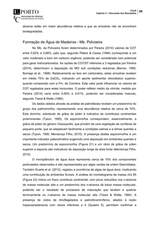 FCUP
Capítulo V – Discussão dos Resultados
66
alcanos estão em maior abundância relativa e que as amostras não se encontram
biodegradadas.
Formação de Água de Madeiros - Mb. Polvoeira
No Mb. da Polvoeira foram determinados por Pereira (2014) valores de COT
entre 0,62% e 0,68%, pelo que, segundo Peters & Cassa (1994) corresponde a um
valor moderado a bom em carbono orgânico, podendo ser considerado com potencial
para gerar hidrocarbonetos. As razões de COT/ST inferiores a 3 registados por Pereira
(2014), determinam a deposição da MO sob condições redutoras (Berner, 1995;
Borrego et al., 1998). Relativamente ao teor em carbonatos, estas amostras revelam
em média 75% de CaCO3, indicando um aporte sedimentar siliciclástico superior,
quando comparado com a Fm. de Coimbra. Este valor pode influenciar os valores de
COT registados para estes horizontes. O poder refletor médio da vitrinite, medido por
Pereira (2014) varia entre 0,56% e 0,61%, podendo ser consideradas maturas,
segundo Tissot & Welte (1984).
Os dados obtidos através da análise de palinofácies revelam um predomínio do
grupo dos palinomorfos, representando uma abundância relativa de cerca de 70%.
Este domínio, sobretudo de grãos de pólen é indicativo de contributos continentais
proeminentes (Tyson, 1995). Os esporomorfos correspondem, essencialmente, a
grãos de pólen do género Classopollis, que provêm de uma vegetação de coníferas de
pequeno porte, que se adaptavam facilmente a condições salinas e a climas quentes e
secos (Tyson, 1995; Mendonça Filho, 2010). A presença destes esporomorfos é um
importante indicador paleoclimático sugerindo uma deposição em ambientes quentes e
secos. Um predomínio de esporomorfos (Figura 21) e um rácio de grãos de pólen
superior a esporos são indicativos de deposição longe da área fonte (Mendonça Filho,
2010).
O microplâncton de água doce representa cerca de 10% dos componentes
particulados observados e são representados por algas verdes da ordem Desmidiales.
Também Duarte et al. (2012), registou a ocorrência de algas de água doce, implicando
uma contribuição de ambientes fluviais. A análise do cromatograma de massa m/z 85
(Figura 22) indica um fraco contributo continental, com picos reduzidos nos n-alcanos
de massa molecular alta e um predomínio dos n-alcanos de baixa massa molecular,
podendo ser o resultado de processos de maturação que tendem a quebrar
termicamente os n-alcanos de massa molecular alta (Tissot & Welte, 1984). A
presença de cistos de dinoflagelados e palinoforaminíferos, aliados à razão
hopanos/esteranos com rácios inferiores a 4 (Quadro 9), permitem confirmar a
 