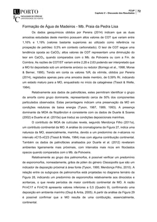 FCUP
Capítulo V – Discussão dos Resultados
72
Formação de Água de Madeiros - Mb. Praia da Pedra Lisa
Os dados geoquímicos obtidos por Pereira (2014) indicam que as duas
amostras estudadas deste membro possuem altos valores de COT que variam entre
1,16% e 1,19% (valores bastante superiores ao utilizado como referência na
prospeção de petróleo: 0,5% em contexto carbonatado). O teor de COT segue uma
tendência oposta ao CaCO3: altos valores de COT representam uma diminuição do
teor em CaCO3, quando comparados com o Mb. da Polvoeira ou com a Fm. de
Coimbra. As razões de COT/ST variam entre 2,28 e 2,63 podendo ser interpretado que
a MO foi depositada sob um ambiente anóxico ou redutor (Borrego et al., 1998; Morse
& Berner, 1995). Tendo em conta os valores %Rr da vitrinite, obtidos por Pereira
(2014), registados apenas para uma amostra deste membro, de 0,59% Rr, indicando
um estado maturo para a MO, enquadrado no início da catagénese (Tissot & Welte,
1984).
Relativamente aos dados de palinofácies, estes permitiram identificar o grupo
da amorfa como grupo dominante, representando cerca de 50% dos componentes
particulados observados. Estas percentagens indicam uma preservação da MO em
condições redutoras de baixa energia (Tyson, 1987, 1989, 1993). A presença
dominante da MOA de fitoplâncton é consistente com os dados de Duarte & Soares
(2002) e Duarte et al. (2010a) que traduz as condições deposicionais marinhas.
O contributo de MOA de cutículas revela, segundo Mendonça Filho (2011a),
um contributo continental da MO. A análise do cromatograma da Figura 27, indica uma
natureza da MO, essencialmente, marinha, devido a um predomínio de n-alcanos no
intervalo nC15-nC23 (Tissot & Welte, 1984) mas com alguma contribuição continental.
Também os dados de palinofácies analisados por Duarte et al. (2012) revelaram
ambientes ligeiramente mais próximais, com intervalos mais ricos em fitoclastos
opacos quando comparados com o Mb. da Polvoeira.
Relativamente ao grupo dos palinomorfos, é possível verificar um predomínio
de esporomorfos, nomeadamente, grãos de pólen do género Classopollis que são um
indicador de deposição próximal à área fonte (Tyson, 1995; Mendonça Filho, 2010). A
relação entre os subgrupos de palinomorfos está projetadas no diagrama ternário da
Figura 28, indicando um predomínio de esporomofos relativamente aos dinocistos e
acritarcas, o que revela períodos de maior contributo continental de MO. A razão
Pr/nC17 e Fi/nC18 apresenta valores inferiores a 0,5 (Quadro 9), confirmando uma
deposição em ambiente marinho (Osuji & Antia, 2005). A partir da análise da Figura 29
é possível confirmar que a MO resulta de uma contibuição, essencialmente,
continental.
 