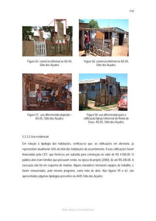 112

Figura 55: comércio informal no AS-04,
Sítio dos Açudes.

Figura 56: comércio informal no AS-05,
Sítio dos Açudes.

Figura 57: uso diferenciado-depósito –
AS-05, Sítio dos Açudes.

Figura 58: uso diferenciado para a
edificação-Igreja Universal do Reino de
Deus- AS-05, Sítio dos Açudes.

5.2.3.2 Uso residencial
Em relação à tipologia das habitações, verificou-se que, as edificações em alvenaria, já
representam atualmente 56% do total das habitações do assentamento. Essas edificações foram
financiadas pela CEF, que forneceu um subsídio para construção no valor de R$ 4.500,00. O
público alvo eram famílias que possuíam renda, na época do projeto (2000), de até R$ 200,00. A
execução não foi em esquema de mutirão. Alguns moradores formaram equipes de trabalho, e
foram remunerados, pelo mesmo programa, como mão de obra. Nas figuras 59 a 62, são
apresentados algumas tipologias presentes no AHIS Sítio dos Açudes.

Aline Maria Costa Barroso

 