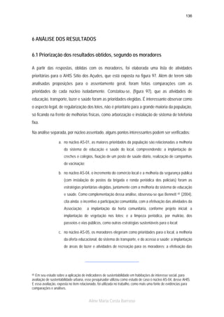 136

6 ANÁLISE DOS RESULTADOS
6.1 Priorização dos resultados obtidos, segundo os moradores
A partir das respostas, obtidas com os moradores, foi elaborada uma lista de atividades
prioritárias para o AHIS Sítio dos Açudes, que está exposta na figura 97. Além de terem sido
analisadas proposições para o assentamento geral, foram feitas comparações com as
prioridades de cada núcleo isoladamente. Constatou-se, (figura 97), que as atividades de
educação, transporte, lazer e saúde foram as prioridades elegidas. É interessante observar como
o aspecto legal, de regularização dos lotes, não é prioritário para a grande maioria da população,
só ficando na frente de melhorias físicas, como arborização e instalação de sistema de telefonia
fixa.
Na análise separada, por núcleo assentado, alguns pontos interessantes podem ser verificados:
a. no núcleo AS-01, as maiores prioridades da população são relacionadas a melhoria
do sistema de educação e saúde do local, compreendendo: a implantação de
creches e colégios, fixação de um posto de saúde diário, realização de campanhas
de vacinação;
b. no núcleo AS-04, o incremento do comércio local e a melhoria da segurança pública
(com instalação de postos da brigada e ronda periódica dos policiais) foram as
estratégias prioritárias elegidas, juntamente com a melhoria do sistema de educação
e saúde. Como complementação dessa análise, observou-se que Bennett

65

(2004),

cita ainda: o incentivo a participação comunitátia, com a efetivação das atividades da
Associação;

a implantação da horta comunitária, conforme projeto inicial; a

implantação de vegetação nos lotes; e a limpeza periódica, por mutirão, dos
passeios e vias públicos, como outras estratégias sustentáveis para o local;
c. no núcleo AS-05, os moradores elegeram como prioridades para o local, a melhoria
da oferta educacional, do sistema de transporte, e do acesso a saúde; a implantação
de áreas de lazer e atividades de recreação para os moradores; a efetivação das

Em seu estudo sobre a aplicação de indicadores de sustentabilidade em habitações de interesse social, para
avaliação de sustentabilidade urbana, esse pesquisador utilizou como estudo de caso o núcleo AS-04, desse AHIS.
E essa avaliação, exposta no item relacionado, foi utilizada no trabalho, como mais uma fonte de evidências para
comparações e análises.

65

Aline Maria Costa Barroso

 