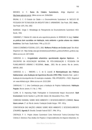 152

BREMER,

U.

F.;

Rumo

Às

Cidades

Sustentáveis.

Artigo

disponível

em:

http://www.agirazul.com.br. Último acesso em: 25/06/2004.
BRUNA, G. C. O Estatuto da Cidade e o Desenvolvimento Sustentável. In: NÚCLEO DE
PESQUISA EM TECNOLOGIA DA ARQUITETURA E URBANISMO. São Paulo, 2002. Anais...
São Paulo: USP_FAU, 2002.
BUARQUE, Sérgio C; Metodologia de Planejamento do Desenvolvimento Sustentável. IICA;
Recife, 1994.
CABANNES, Y. Mutirão 50: relato de uma experiência pioneira. In: BONDUKI, N. (org.); Habitat:
as práticas bem sucedidas em habitação, meio ambiente e gestão urbana nas cidades
brasileiras. São Paulo: Studio Nobel, 1996. p.233-237.
CAIXA ECONÔMICA FEDERAL (CEF), 2002. Melhores Práticas em Gestão Local. Site oficial.
Disponível em: https://webp.caixa.gov.br/urbanizacao/melhores_praticas/melhores_praticas.asp.
Último acesso em: 20/11/2004.
CARDOSO, A. L.; Irregularidade urbanística: questionando algumas hipóteses. . In:
ENCONTRO DA ASSOCIAÇÃO NACIONAL DE PÓS-GRADUAÇÃO E PESQUISA EM
PLANEJAMENTO URBANO E REGIONAL. Anais... 2003, Rio de Janeiro. Rio de Janeiro,
ANPUR, 2003.
CARDOSO, A. L. ; RIBEIRO, L. C. de Q. (coord); A Municipalização das Políticas
Habitacionais: uma Avaliação da Experiência Recente (1993-1996). Relatório final – parte I.
Avaliação de desempenho dos 45 municípios estudados. 1996. IPPUR/UFRJ – FASE. Disponível
em: www.infohab.org.br. Último acesso em: 20.03.2004.
CARVALHO, T. C. Uma Contribuição para a Avaliação de Projetos Habitacionais. Habitação
Popular, Rio de Janeiro, V.1, No. 2, 1983.
CLARK, B. D. Improving Public Participation in Environmental Impact Assessment. Built
Environment. Vol.20, Number 4, p.294-308. Oxford, GB: Alexandrine Press, 1994.
COMISSÃO MUNDIAL SOBRE MEIO AMBIENTE E DESENVOLVIMENTO (CMMAD). Nosso
futuro comum. 2ª. ed. Rio de Janeiro. Fundação Getulio Vargas. 1991. 430 p.
CONFERENCIA DAS NAÇÕES UNIDAS SOBRE MEIO AMBIENTE E DESENVOLVIMENTO
(CNUMAD). Agenda 21. Brasília: Senado Federal /SSET, 1996. 591 p.
CREPALDI, P. V.; Projeto Urbano Sustentável Como Referencial Teórico-Conceitual Para
Critérios E Diretrizes Para Análise De Projetos E Empreendimentos De Impacto Urbanístico. In:
Aline Maria Costa Barroso

 