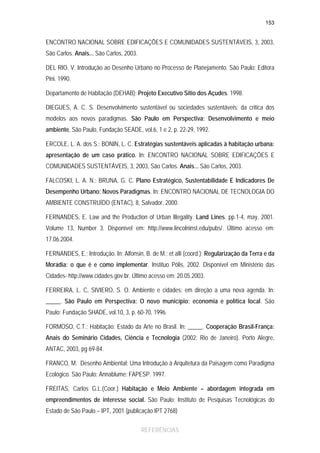 153

ENCONTRO NACIONAL SOBRE EDIFICAÇÕES E COMUNIDADES SUSTENTÁVEIS, 3, 2003,
São Carlos. Anais... São Carlos, 2003.
DEL RIO, V. Introdução ao Desenho Urbano no Processo de Planejamento. São Paulo: Editora
Pini. 1990.
Departamento de Habitação (DEHAB); Projeto Executivo Sítio dos Açudes. 1998.
DIEGUES, A. C. S. Desenvolvimento sustentável ou sociedades sustentáveis: da critica dos
modelos aos novos paradigmas. São Paulo em Perspectiva: Desenvolvimento e meio
ambiente, São Paulo, Fundação SEADE, vol.6, 1 e 2, p. 22-29, 1992.
ERCOLE, L. A. dos S.; BONIN, L. C. Estratégias sustentáveis aplicadas à habitação urbana:
apresentação de um caso prático. In: ENCONTRO NACIONAL SOBRE EDIFICAÇÕES E
COMUNIDADES SUSTENTÁVEIS, 3, 2003, São Carlos. Anais... São Carlos, 2003.
FALCOSKI, L. A. N.; BRUNA, G. C. Plano Estratégico, Sustentabilidade E Indicadores De
Desempenho Urbano: Novos Paradigmas. In: ENCONTRO NACIONAL DE TECNOLOGIA DO
AMBIENTE CONSTRUÍDO (ENTAC), 8, Salvador, 2000.
FERNANDES, E. Law and the Production of Urban Illegality. Land Lines. pp.1-4, may, 2001.
Volume 13, Number 3. Disponível em: http://www.lincolninst.edu/pubs/. Último acesso em:
17.06.2004.
FERNANDES, E.; Introdução. In: Alfonsin, B. de M.; et alli (coord.); Regularização da Terra e da
Moradia: o que é e como implementar. Instituo Pólis, 2002. Disponível em Ministério das
Cidades- http://www.cidades.gov.br. Último acesso em: 20.05.2003.
FERREIRA, L. C, SIVIERO, S. O. Ambiente e cidades: em direção a uma nova agenda. In:
_____. São Paulo em Perspectiva: O novo município: economia e política local. São
Paulo: Fundação SHADE, vol.10, 3, p. 60-70, 1996.
FORMOSO, C.T.; Habitação: Estado da Arte no Brasil. In: _____. Cooperação Brasil-França:
Anais do Seminário Cidades, Ciência e Tecnologia (2002: Rio de Janeiro). Porto Alegre,
ANTAC, 2003, pg 69-84.
FRANCO, M. Desenho Ambiental: Uma Introdução à Arquitetura da Paisagem como Paradigma
Ecológico. São Paulo: Annablume: FAPESP. 1997.
FREITAS, Carlos G.L.(Coor.) Habitação e Meio Ambiente – abordagem integrada em
empreendimentos de interesse social. São Paulo: Instituto de Pesquisas Tecnológicas do
Estado de São Paulo – IPT, 2001 (publicação IPT 2768)
REFERÊNCIAS

 