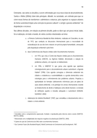 18

Entretanto, são vários os desafios a serem enfrentados por essa nova visão de desenvolvimento.
Santos e Motta (2004a) citam dois principais: difundir, na sociedade, um estímulo para que se
criem novas formas de transformar e administrar a natureza, pois organizar os espaços urbanos
de forma sustentável impõe uma correção no passivo cultural 2 e corrigir o passivo ambiental 3 de
degradação e escassez.
Nas últimas décadas, em relação ao primeiro desafio, pode-se dizer que um passo inicial, dado,
foi a realização, em todo o mundo, de vários eventos relacionados ao tema:
a. a Primeira Conferência Mundial do Meio Ambiente, realizada em Estocolmo, no ano
de 1972, que conduziu as discussões internacionais para a necessidade de
racionalização do uso dos bens naturais em prol da própria humanidade, ameaçada
pela degradação ambiental e pela fome;
b. duas Conferências das Nações Unidas sobre Assentamentos Humanos:
i.

em 1976, que criou o Centro das Nações Unidas para os Assentamentos
Humanos (UNCHS, ou Agência Habitat), direcionado a solução de
problemas urbanos, em especial, os habitacionais;

ii.

em 1996, o HABITAT II, que gerou uma agenda que apontava
estrategicamente para o desenvolvimento urbano sustentável: a Agenda
Habitat 4 (1996). Esta agenda consagrou a dimensão ambiental nas
cidades e estabeleceu a sustentabilidade e a gestão democrática como
estratégias para o enfrentamento dos problemas urbanos. Propiciou a
oportunidade de formular coletivamente referências para um plano de
ação urbano-ambiental, e de participar de arenas internacionais visando
ao fortalecimento do direito à habitação como direito humano e à tomada
de definições quanto à moradia adequada e sustentável (GRAZIA;
QUEIROZ, 2004);

c. elaboração do relatório Bruntland 5 (1987), que consolidou o relacionamento entre a
cidade e o meio ambiente;

2 Entendido como o comportamento equivocado, herdado e reproduzido pelos diversos atores sociais (SANTOS;
MOTTA, 2004b).
3

Relacionado com a multiplicidade dos impactos negativos da urbanização (SANTOS, 2004).

4O
5

plano de ação da Conferência da ONU sobre assentamentos humanos.

Our Common Future (the Bruntland Report). World Commission on Environment and Development, 1987.

Aline Maria Costa Barroso

 
