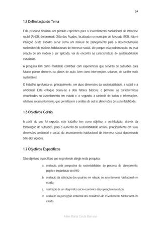 24

1.5 Delimitação do Tema
Esta pesquisa finalizou um produto específico para o assentamento habitacional de interesse
social (AHIS), denominado Sítio dos Açudes, localizado no município de Alvorada (RS). Não é
intenção deste trabalho servir como um manual de planejamento para o desenvolvimento
sustentável de núcleos habitacionais de interesse social, até porque esta padronização, ou esta
criação de um modelo a ser aplicado, vai de encontro às características de sustentabilidade
estudadas.
A pesquisa tem como finalidade contribuir com experiências que servirão de subsídios para
futuros planos diretores ou planos de ação, bem como intervenções urbanas, de caráter mais
sustentável.
O trabalho aprofunda-se, principalmente, em duas dimensões da sustentabilidade, a social e a
ambiental. Este enfoque deveu-se a dois fatores básicos: o primeiro, às características
encontradas no assentamento em estudo e, o segundo, à carência de dados e informações,
relativos ao assentamento, que permitissem a análise de outras dimensões de sustentabilidade.

1.6 Objetivos Gerais
A partir do que foi exposto, este trabalho tem como objetivo: a contribuição, através da
formulação de subsídios, para o aumento da sustentabilidade urbana, principalmente em suas
dimensões ambiental e social, do assentamento habitacional de interesse social denominado
Sítio dos Açudes.

1.7 Objetivos Específicos
São objetivos específicos que se pretende atingir nesta pesquisa:
a. avaliação, pela perspectiva da sustentabilidade, do processo de planejamento,
projeto e implantação do AHIS;
b. avaliação da satisfação dos usuários em relação ao assentamento habitacional em
estudo;
c. realização de um diagnóstico sócio-econômico da população em estudo;
d. avaliação da percepção ambiental dos moradores do assentamento habitacional em
estudo.

Aline Maria Costa Barroso

 