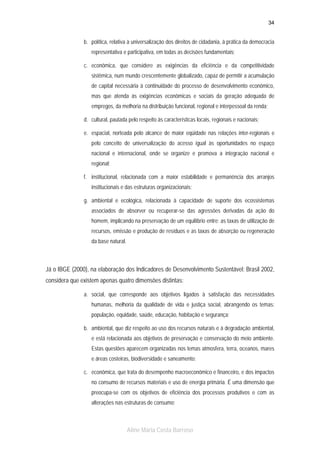 34

b. política, relativa à universalização dos direitos de cidadania, à prática da democracia
representativa e participativa, em todas as decisões fundamentais;
c. econômica, que considere as exigências da eficiência e da competitividade
sistêmica, num mundo crescentemente globalizado, capaz de permitir a acumulação
de capital necessária à continuidade do processo de desenvolvimento econômico,
mas que atenda às exigências econômicas e sociais da geração adequada de
empregos, da melhoria na distribuição funcional, regional e interpessoal da renda;
d. cultural, pautada pelo respeito às características locais, regionais e nacionais;
e. espacial, norteada pelo alcance de maior eqüidade nas relações inter-regionais e
pelo conceito de universalização do acesso igual às oportunidades no espaço
nacional e internacional, onde se organize e promova a integração nacional e
regional;
f. institucional, relacionada com a maior estabilidade e permanência dos arranjos
institucionais e das estruturas organizacionais;
g. ambiental e ecológica, relacionada à capacidade de suporte dos ecossistemas
associados de absorver ou recuperar-se das agressões derivadas da ação do
homem, implicando na preservação de um equilíbrio entre: as taxas de utilização de
recursos, emissão e produção de resíduos e as taxas de absorção ou regeneração
da base natural.

Já o IBGE (2000), na elaboração dos Indicadores de Desenvolvimento Sustentável: Brasil 2002,
considera que existem apenas quatro dimensões distintas:
a. social, que corresponde aos objetivos ligados à satisfação das necessidades
humanas, melhoria da qualidade de vida e justiça social, abrangendo os temas:
população, equidade, saúde, educação, habitação e segurança;
b. ambiental, que diz respeito ao uso dos recursos naturais e à degradação ambiental,
e está relacionada aos objetivos de preservação e conservação do meio ambiente.
Estas questões aparecem organizadas nos temas atmosfera, terra, oceanos, mares
e áreas costeiras, biodiversidade e saneamento;
c. econômica, que trata do desempenho macroeconômico e financeiro, e dos impactos
no consumo de recursos materiais e uso de energia primária. É uma dimensão que
preocupa-se com os objetivos de eficiência dos processos produtivos e com as
alterações nas estruturas de consumo;

Aline Maria Costa Barroso

 