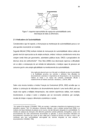 36

Figura 1: esquema representativo do espaço da sustentabilidade como
interrelação de todas as dimensões.
2.1.4 Indicadores de Sustentabilidade
Considerando o que foi exposto, a mensuração ou monitoração da sustentabilidade passa a ser
uma questão essencial de ser resolvida.
Segundo Mitchell (1996) nenhum método de mensuração de sustentabilidade obteve ainda um
grande nível de repercussão ou de ampla aceitação, embora “esforços consideráveis nesta área
estejam sendo feitos por governantes, autoridades públicas locais, ONGS e pesquisadores de
diversas áreas do conhecimento 9 ”. Para Silva (2000) essa observação expressa a dificuldade
em se obter a estruturação de um método de balizamento e medição capaz de provocar um
consenso geral e uma ampla aplicabilidade no monitoramento da sustentabilidade.
Uma explicação plausível para esse fato pode ser atribuída ao grau de generalidade
e de flexibilidade presentes nos conceitos e definições mais difundidos do
desenvolvimento sustentável. A dependência de interpretações e de circunstâncias
relativas ao tempo e ao espaço dos contextos considerados dificulta o
estabelecimento de modelos universais e absolutos[...]. (SILVA, 2000).

Sobre esta mesma temática o Institut Français de Environment (IFEN, 2002) acredita que se
dedicar à construção de indicadores de desenvolvimento durável é uma tarefa difícil, pois sua
noção esta sujeita a múltiplas interpretações, não existem experiências sólidas, nem modelos
incontestáveis, o campo é vasto e complexo, por ser necessário considerar, por exemplo,
escalas de tempo e espaço e dimensões econômicas e sociais.

9 No capítulo 40 da Agenda 2 (CNUMAD, 1996), por exemplo, é salientada a importância da implantação de novos
indicadores urbanos: “40.4. Os indicadores comumente utilizados, como o produto nacional bruto (PNB) e as
medições dos fluxos individuais de poluição ou de recursos, não dão indicações adequadas de sustentabilidade. Os
métodos de avaliação das interações entre diferentes parâmetros setoriais ambientais, demográficos, sociais e de
desenvolvimento não estão suficientemente desenvolvidos ou aplicados. É preciso desenvolver indicadores do
desenvolvimento sustentável que sirvam de base sólida para a tomada de decisões em todos os níveis e que
contribuam para uma sustentabilidade auto-regulada dos sistemas integrados de meio ambiente e
desenvolvimento”.(CNUMAD, 1996).

Aline Maria Costa Barroso

 