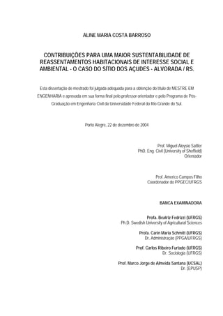 ALINE MARIA COSTA BARROSO

CONTRIBUIÇÕES PARA UMA MAIOR SUSTENTABILIDADE DE
REASSENTAMENTOS HABITACIONAIS DE INTERESSE SOCIAL E
AMBIENTAL - O CASO DO SÍTIO DOS AÇUDES - ALVORADA / RS.
Esta dissertação de mestrado foi julgada adequada para a obtenção do título de MESTRE EM
ENGENHARIA e aprovada em sua forma final pelo professor orientador e pelo Programa de PósGraduação em Engenharia Civil da Universidade Federal do Rio Grande do Sul.

Porto Alegre, 22 de dezembro de 2004

Prof. Miguel Aloysio Sattler
PhD. Eng. Civil (University of Sheffield)
Orientador

Prof. Americo Campos Filho
Coordenador do PPGEC/UFRGS

BANCA EXAMINADORA
Profa. Beatriz Fedrizzi (UFRGS)
Ph.D. Swedish University of Agricultural Sciences
Profa. Carin Maria Schmitt (UFRGS)
Dr. Administração (PPGA/UFRGS)
Prof. Carlos Ribeiro Furtado (UFRGS)
Dr. Sociologia (UFRGS)
Prof. Marco Jorge de Almeida Santana (UCSAL)
Dr. (EPUSP)

 