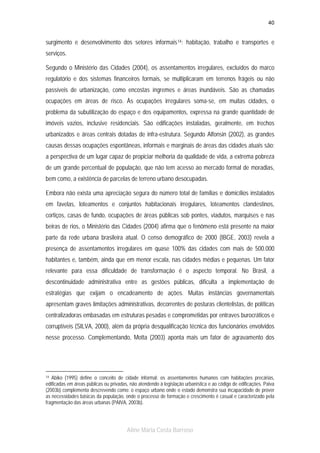 40

surgimento e desenvolvimento dos setores informais 14 : habitação, trabalho e transportes e
serviços.
Segundo o Ministério das Cidades (2004), os assentamentos irregulares, excluídos do marco
regulatório e dos sistemas financeiros formais, se multiplicaram em terrenos frágeis ou não
passíveis de urbanização, como encostas íngremes e áreas inundáveis. São as chamadas
ocupações em áreas de risco. Às ocupações irregulares soma-se, em muitas cidades, o
problema da subutilização do espaço e dos equipamentos, expressa na grande quantidade de
imóveis vazios, inclusive residenciais. São edificações instaladas, geralmente, em trechos
urbanizados e áreas centrais dotadas de infra-estrutura. Segundo Alfonsin (2002), as grandes
causas dessas ocupações espontâneas, informais e marginais de áreas das cidades atuais são:
a perspectiva de um lugar capaz de propiciar melhoria da qualidade de vida, a extrema pobreza
de um grande percentual de população, que não tem acesso ao mercado formal de moradias,
bem como, a existência de parcelas de terreno urbano desocupadas.
Embora não exista uma apreciação segura do número total de famílias e domicílios instalados
em favelas, loteamentos e conjuntos habitacionais irregulares, loteamentos clandestinos,
cortiços, casas de fundo, ocupações de áreas públicas sob pontes, viadutos, marquises e nas
beiras de rios, o Ministério das Cidades (2004) afirma que o fenômeno está presente na maior
parte da rede urbana brasileira atual. O censo demográfico de 2000 (IBGE, 2003) revela a
presença de assentamentos irregulares em quase 100% das cidades com mais de 500.000
habitantes e, também, ainda que em menor escala, nas cidades médias e pequenas. Um fator
relevante para essa dificuldade de transformação é o aspecto temporal. No Brasil, a
descontinuidade administrativa entre as gestões públicas, dificulta a implementação de
estratégias que exijam o encadeamento de ações. Muitas instâncias governamentais
apresentam graves limitações administrativas, decorrentes de posturas clientelistas, de políticas
centralizadoras embasadas em estruturas pesadas e comprometidas por entraves burocráticos e
corruptíveis (SILVA, 2000), além da própria desqualificação técnica dos funcionários envolvidos
nesse processo. Complementando, Motta (2003) aponta mais um fator de agravamento dos

Abiko (1995) define o conceito de cidade informal: os assentamentos humanos com habitações precárias,
edificadas em áreas públicas ou privadas, não atendendo à legislação urbanística e ao código de edificações. Paiva
(2003b) complementa descrevendo como: o espaço urbano onde o estado demonstra sua incapacidade de prover
as necessidades básicas da população, onde o processo de formação e crescimento é casual e caracterizado pela
fragmentação das áreas urbanas (PAIVA, 2003b).
14

Aline Maria Costa Barroso

 