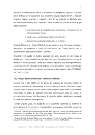 41

problemas: a inadequação de políticas e instrumentos de planejamento e gestão 15 . Em geral,
planos diretores, leis de parcelamento e de zoneamento e outros instrumentos têm se mostrado
ineficazes, estáticos, restritivos e excludentes, além de sua aplicação ser dificultada pelos
procedimentos burocráticos. Essa configuração reflete no padrão de urbanização nacional, que
retrata atualmente:
a. uma grande parcela da população vivendo precariamente e em desacordo com as
normas urbanísticas vigentes;
b. cidades pouco competitivas para atrair novos investimentos;
c. planejamento e gestão urbana inadequados ou inexistentes.

O próprio Ministério das Cidades (2004) afirma que, diante de uma rede urbana complexa e
heterogênea, os programas e fontes de financiamento do Governo Federal para o
desenvolvimento urbano são setorizados e uniformes.
Resumindo esse quadro, as cidades brasileiras, em geral, crescem fora das regras do
planejamento. Isso ocorre mais claramente ainda, com o setor habitacional, onde o processo de
obtenção da moradia, para uma camada mais pobre da população, é de auto-empreendimento,
com grande parte das edificações sendo de baixo padrão de qualidade e custo, produzidas por
um setor não estruturado 16 e, geralmente, sem assistência direta do poder público (FORMOSO,
2003; MOTTA, 2003).
2.2.2 Evolução do entendimento sobre o ambiente construído
Segundo Reis e Silva (2003), um dos pontos de fragilidade do movimento moderno foi
justamente a tentativa de criar um modelo de homem universal e reduzir a vida urbana a quatro
variáveis: habitar, trabalhar, circular e cultivar o corpo e espírito. Para Cardoso (2003) o modelo
desenvolvido no âmbito do urbanismo modernista apresentava-se como um padrão de
racionalização de funções, sem discriminação de categorias sociais, estabelecendo um modelo
de cidade baseada numa utopia igualitária.
Segundo Crepaldi (2003), na década de 60, o crescimento econômico era sinônimo de
desenvolvimento. Esse conceito era incompatível com a conservação ambiental e manutenção
15 Do total de 5.506 municípios existentes no país em 1999, 4.444 registraram a existência de planos plurianuais de
investimentos, 840 dispunham de Plano Diretor, 1.548 tinham Lei de Parcelamento do Solo Urbano e 1.187
contavam com Lei de Zoneamento ou equivalente (MOTTA, 2003)
16 Segundo definição do Banco Mundial, setor não-estruturado é o setor do mercado imobiliário que inclui as
habitações não autorizadas e as ocupações ilegais – assentamentos informais (MOTTA, 2003).

CAPÍTULO 2: SUSTENTABILIDADE E HABITAÇÃO DE INTERESSE SOCIAL

 