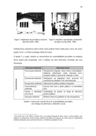 55

Figura 7: implantação de um fábrica-escola de
alimentos (PMV, 1996)

Figura 8: moradores aprendendo e produzindo
da fábrica-escola (PMV, 1996).

Partindo dessa experiência exitosa inicial, novos projetos foram criados para a área, tais como:
projeto Terra 23 e o Plano Estratégico Vitória do Futuro.
O quadro 3, a seguir, sintetiza as características de sustentabilidade percebidas na avaliação
desse projeto pelo pesquisador, com o enfoque nas duas dimensões recortadas por essa
dissertação.
Dimensão Social

Preservação ambiental

Características

Dimensão Ambiental

Planejamento integrado, vários setores contemplados:
habitação, urbanização, saúde, educação, lazer,
transporte público e geração de emprego e renda

Zoneamento ambiental

Participação da população local: processo de
construção da cidadania e de conscientização

Recuperação ambiental Elaboração de políticas públicas integradas
Conscientização
ambiental

Parceria ativa entre o poder público e a comunidade
local

Vínculo e identidade Continuidade do projeto ao longo de diferentes
com o local
gestões públicas
Educação ambiental

Melhoria efetiva da qualidade de vida da população

Quadro 3: síntese das características de sustentabilidade percebidas,
com enfoque nas dimensões: ambiental e social.

De acordo com a CEF (2002), o Projeto Terra é um conjunto integrado de obras, ações e serviços públicos, que
objetivam: (i) urbanização, (ii) preservação ambiental, (iii) política de ocupação, (iv) renda social, (v) regularização
fundiária participativa, para a promoção humana e a melhoria da qualidade de vida.

23

CAPÍTULO 2: SUSTENTABILIDADE E HABITAÇÃO DE INTERESSE SOCIAL

 