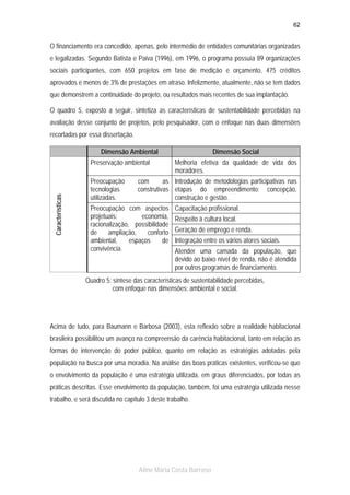 62

O financiamento era concedido, apenas, pelo intermédio de entidades comunitárias organizadas
e legalizadas. Segundo Batista e Paiva (1996), em 1996, o programa possuía 89 organizações
sociais participantes, com 650 projetos em fase de medição e orçamento, 475 créditos
aprovados e menos de 3% de prestações em atraso. Infelizmente, atualmente, não se tem dados
que demonstrem a continuidade do projeto, ou resultados mais recentes de sua implantação.
O quadro 5, exposto a seguir, sintetiza as características de sustentabilidade percebidas na
avaliação desse conjunto de projetos, pelo pesquisador, com o enfoque nas duas dimensões
recortadas por essa dissertação.
Dimensão Ambiental

Características

Preservação ambiental
Preocupação
tecnologias
utilizadas.

Dimensão Social
Melhoria efetiva da qualidade de vida dos
moradores.

com
as Introdução de metodologias participativas nas
construtivas etapas do empreendimento: concepção,
construção e gestão.

Preocupação com aspectos
projetuais:
economia,
racionalização, possibilidade
de
ampliação,
conforto
ambiental,
espaços
de
convivência.

Capacitação profissional.
Respeito à cultura local.
Geração de emprego e renda.
Integração entre os vários atores sociais.
Atender uma camada da população, que
devido ao baixo nível de renda, não é atendida
por outros programas de financiamento.

Quadro 5: síntese das características de sustentabilidade percebidas,
com enfoque nas dimensões: ambiental e social.

Acima de tudo, para Baumann e Barbosa (2003), esta reflexão sobre a realidade habitacional
brasileira possibilitou um avanço na compreensão da carência habitacional, tanto em relação as
formas de intervenção do poder público, quanto em relação as estratégias adotadas pela
população na busca por uma moradia. Na análise das boas práticas existentes, verificou-se que
o envolvimento da população é uma estratégia utilizada, em graus diferenciados, por todas as
práticas descritas. Esse envolvimento da população, também, foi uma estratégia utilizada nesse
trabalho, e será discutida no capítulo 3 deste trabalho.

Aline Maria Costa Barroso

 