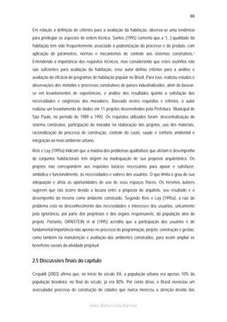 66

Em relação a definição de critérios para a avaliação da habitação, observa-se uma tendência
para privilegiar os aspectos de ordem técnica. Santos (1995) comenta que a “[...] qualidade da
habitação tem sido frequentemente associada à padronização do processo e do produto, com
aplicação de parâmetros, normas e mecanismos de controle aos sistemas construtivos.”
Entendendo a importância dos requisitos técnicos, mas considerando que estes sozinhos não
são suficientes para avaliação da habitação, esse autor definiu critérios para a análise e
avaliação da eficácia de programas de habitação popular no Brasil. Para isso, realizou estudos e
observações dos métodos e processos construtivos de países industrializados, além de basearse em levantamentos de experiências, e análise dos resultados quanto a satisfação das
necessidades e exigências dos moradores. Baseado nestes requisitos e critérios, o autor
realizou um levantamento de dados em 11 projetos desenvolvidos pela Prefeitura Municipal de
São Paulo, no período de 1989 a 1992. Os requisitos utilizados foram: descentralização do
sistema construtivo, participação do morador na elaboração dos projetos, uso dos materiais,
racionalização do processo de construção, controle do custo, saúde e conforto ambiental e
integração ao meio ambiente urbano.
Reis e Lay (1995a) indicam que a maioria dos problemas qualitativos que afetam o desempenho
de conjuntos habitacionais tem origem na inadequação de sua proposta arquitetônica. Os
projetos não correspondem aos requisitos básicos necessários para apoiar e satisfazer,
simbólica e funcionalmente, às necessidades e valores dos usuários. O que limita o grau de sua
adequação e afeta as oportunidades de uso de seus espaços fisicos. Os mesmos autores
sugerem que isto ocorre devido a lacuna entre a proposta do arquiteto, seu resultado e o
desempenho da mesma como ambiente construído. Segundo Reis e Lay (1995a), a raiz do
problema está no desconhecimento das necessidades e interesses dos usuários, unicamente
pela ignorância, por parte dos projetistas e dos órgãos responsáveis, da população alvo do
projeto. Portanto, ORNSTEIN et al (1995) acredita que a participação dos usuários é de
fundamental importância não apenas no processo de programação, projeto, construção e gestão,
como também na manutenção e avaliação dos ambientes construidos, para assim ampliar os
benefícios sociais da atividade projetual

2.5 Discussões finais do capítulo
Crepaldi (2003) afirma que, no início do século XX, a população urbana era apenas 10% da
população brasileira; no final do século, já era 80%. Por conta disso, o Brasil vivenciou um
avassalador processo de construção de cidades que nunca mereceu a atenção devida das
Aline Maria Costa Barroso

 