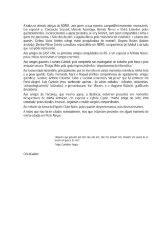 A todos os demais colegas do NORIE, com quem, a sua maneira, compartilhei momentos memoráveis.
Em especial a: Conceição Scüssel, Marcelo Azambuja, Renato Neves e Elvira Lantelme pelos
questionamentos, esclarecimentos e ajuda prestados; a Pery Bennett, com quem compartilhei o tema e
quem me apresentou o Sítio dos Açudes; a Aguida Abreu, pela “mãozinha” na estatística; e a turma das
quartas: Geilma Vieira (minha colega maior pesquisadora do mundo!), Dayana Bastos (baiana
arretada), Denise Pithan (minha consultora, especialista em NBR!), companheiras do futebol e de tudo
que isso pode representar...
Aos amigos do LASTRAN, os primeiros amigos conquistados no RS, e em especial a Antonio Nunez,
pelas críticas necessárias e sempre coerentes.
Aos amigos gaúchos: Leandro Gabrieli, pela companhia nas madrugadas de trabalho, pela força e pela
amizade sincera; Thiago Melo, pela ajuda imprescindível no “departamento de informática”.
Ao nosso reduto nordestino, principalmente, por ter me feito em vários momentos relembrar minha terra
e o povo querido: Carla, Fernanda, Mara e Raquel (minhas companheiras de apartamento, amigas
queridas); Gustavo, Antônio Eduardo, Fábio e Luciana (cearenses “da peste” que fui conhecer em
Porto Alegre), Luiz Gustavo (meu ‘conhecido’ apenas... de várias noitadas - reflexões existenciais,
“antropologicamente” balizadas), o pernambucano Yuri Moraes, e o alagoano Ruberto, gratificante
descoberta.
Aos amigos de Fortaleza, que mesmo agora, à distância, estiveram presentes em momentos
inesquecíveis de minha formação, em especial a Cybele Cysne, “minha amiga do peito, irmã
camarada” pelas dúvidas, tristezas, angústias e muitas alegrias compartilhadas.
Ao restante da turma do Esporte Clube Norie, pelas quartas despretensiosas, mas desestressantes.
A todos que não foram citados nominalmente, mas que estiveram presentes em algum momento de
minha estadia em Porto Alegre.

"Aqueles que passam por nós não vão sós, não nos deixam sós. Deixam um pouco de si,
levam um pouco de nós".
Felipe Cortelline Roque

OBRIGADA!

 