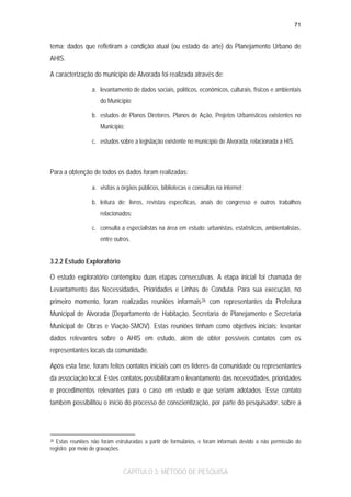 71

tema; dados que refletiram a condição atual (ou estado da arte) do Planejamento Urbano de
AHIS.
A caracterização do município de Alvorada foi realizada através de:
a. levantamento de dados sociais, políticos, econômicos, culturais, físicos e ambientais
do Município;
b. estudos de Planos Diretores, Planos de Ação, Projetos Urbanísticos existentes no
Município;
c. estudos sobre a legislação existente no município de Alvorada, relacionada a HIS.

Para a obtenção de todos os dados foram realizadas:
a. visitas a órgãos públicos, bibliotecas e consultas na internet;
b. leitura de: livros, revistas específicas, anais de congresso e outros trabalhos
relacionados;
c. consulta a especialistas na área em estudo: urbanistas, estatísticos, ambientalistas,
entre outros.

3.2.2 Estudo Exploratório
O estudo exploratório contemplou duas etapas consecutivas. A etapa inicial foi chamada de
Levantamento das Necessidades, Prioridades e Linhas de Conduta. Para sua execução, no
primeiro momento, foram realizadas reuniões informais 26 com representantes da Prefeitura
Municipal de Alvorada (Departamento de Habitação, Secretaria de Planejamento e Secretaria
Municipal de Obras e Viação-SMOV). Estas reuniões tinham como objetivos iniciais: levantar
dados relevantes sobre o AHIS em estudo, além de obter possíveis contatos com os
representantes locais da comunidade.
Após esta fase, foram feitos contatos iniciais com os líderes da comunidade ou representantes
da associação local. Estes contatos possibilitaram o levantamento das necessidades, prioridades
e procedimentos relevantes para o caso em estudo e que seriam adotados. Esse contato
também possibilitou o início do processo de conscientização, por parte do pesquisador, sobre a

26 Estas reuniões não foram estruturadas a partir de formulários, e foram informais devido a não permissão do
registro por meio de gravações.

CAPÍTULO 3: MÉTODO DE PESQUISA

 