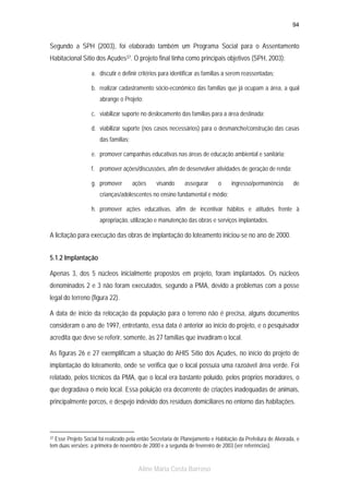 94

Segundo a SPH (2003), foi elaborado também um Programa Social para o Assentamento
Habitacional Sítio dos Açudes37. O projeto final tinha como principais objetivos (SPH, 2003):
a. discutir e definir critérios para identificar as famílias a serem reassentadas;
b. realizar cadastramento sócio-econômico das famílias que já ocupam a área, a qual
abrange o Projeto;
c. viabilizar suporte no deslocamento das famílias para a área destinada;
d. viabilizar suporte (nos casos necessários) para o desmanche/construção das casas
das famílias;
e. promover campanhas educativas nas áreas de educação ambiental e sanitária;
f. promover ações/discussões, afim de desenvolver atividades de geração de renda;
g. promover

ações

visando

assegurar

o

ingresso/permanência

de

crianças/adolescentes no ensino fundamental e médio;
h. promover ações educativas, afim de incentivar hábitos e atitudes frente à
apropriação, utilização e manutenção das obras e serviços implantados.

A licitação para execução das obras de implantação do loteamento iniciou-se no ano de 2000.
5.1.2 Implantação
Apenas 3, dos 5 núcleos inicialmente propostos em projeto, foram implantados. Os núcleos
denominados 2 e 3 não foram executados, segundo a PMA, devido a problemas com a posse
legal do terreno (figura 22).
A data de início da relocação da população para o terreno não é precisa, alguns documentos
consideram o ano de 1997, entretanto, essa data é anterior ao início do projeto, e o pesquisador
acredita que deve se referir, somente, às 27 famílias que invadiram o local.
As figuras 26 e 27 exemplificam a situação do AHIS Sítio dos Açudes, no início do projeto de
implantação do loteamento, onde se verifica que o local possuía uma razoável área verde. Foi
relatado, pelos técnicos da PMA, que o local era bastante poluído, pelos próprios moradores, o
que degradava o meio local. Essa poluição era decorrente de criações inadequadas de animais,
principalmente porcos, e despejo indevido dos resíduos domiciliares no entorno das habitações.

Esse Projeto Social foi realizado pela então Secretaria de Planejamento e Habitação da Prefeitura de Alvorada, e
tem duas versões: a primeira de novembro de 2000 e a segunda de fevereiro de 2003 (ver referências).

37

Aline Maria Costa Barroso

 