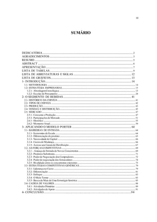 10
SUMÁRIO
DEDICATÓRIA ..................................................................................................................2
AGRADECIMENTOS .........................................................................................................3
RESUMO ............................................................................................................................5
ABSTRACT ........................................................................................................................6
APRESENTAÇÃO ..............................................................................................................7
LISTA DE TABELAS.........................................................................................................9
LISTA DE ABREVIATURAS E SIGLAS .........................................................................12
LISTA DE GRÁFICOS......................................................................................................13
1- INTRODUÇÃO.............................................................................................................14
1.1- METODOLOGIA ...............................................................................................................14
1.2- ESTRATÉGIA EMPRESARIAL............................................................................................15
1.2.1- AbordagemCronológica ................................................................................................15
1.2.2- Escolas de Pensamento..................................................................................................28
2- O SEGMENTO DE BEBIDAS......................................................................................41
2.1- HISTÓRICO DA CERVEJA..................................................................................................41
2.2- TIPOS DE CERVEJA ..........................................................................................................42
2.3- PRODUÇÃO.....................................................................................................................43
2.4- VENDAS E DISTRIBUIÇÃO................................................................................................45
2.5- MERCADO ......................................................................................................................47
2.5.1- Consumo e Produção.....................................................................................................47
2.5.3- Participaçõesde Mercado...............................................................................................51
2.6.1- Histórico ....................................................................................................................55
2.6.2- Momento Atual............................................................................................................59
3- APLICANDO O MODELO PORTER ...........................................................................64
3.1- BARREIRAS DE ENTRADA ...............................................................................................64
3.1.1- Economias de Escala .....................................................................................................64
3.1.2- Diferenciação do produto ...............................................................................................65
3.1.3- Necessidade de Capital ..................................................................................................66
3.1.4- Custosde Mudança.......................................................................................................66
3.1.5- Acesso aos Canaisde Distribuição....................................................................................67
3.2- AS FORÇASCOMPETITIVAS .............................................................................................69
3.2.1 - Ameaça de Entrada de Novos Concorrentes........................................................................69
3.2.2- ProdutosSubstitutos......................................................................................................71
3.2.3- Poderde Negociação dosCompradores..............................................................................72
3.2.4- Poderde negociação dos fornecedores ...............................................................................74
3.2.5- Rivalidade entre os concorrentes existentes.........................................................................75
3.3- ESTRATÉGIAS COMPETITIVAS GENÉRICAS.......................................................................79
3.3.1- Liderança no Custo.......................................................................................................79
3.3.2- Diferenciação ..............................................................................................................81
3.3.3- Enfoque .....................................................................................................................83
3.3.4- O Meio Termo .............................................................................................................83
3.3.5- Busca de Mais de Uma Estratégia Genérica .........................................................................85
3.4- CADEIA DE VALORES ......................................................................................................88
3.4.1- AtividadesPrimárias .....................................................................................................89
3.4.2- Atividadesde Apoio .....................................................................................................91
4- CONCLUSÃO...................................................................................................................94
 