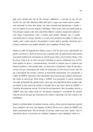 100
pode estar correndo pelo fato de não enxergar, amplamente, o mercado em que ela está
inserida. Por outro lado, Mintzberg (2000) alerta para o exagero que muitas empresas podem
estar incorrendo ao tentar abrir demais esta visão, causando uma hipermetropia e tirando o
foco da empresa do seu real negócio e habilidades. Desta forma, seria uma grande perda de
foco enxergar as igrejas como reais concorrentes indiretos e queimar energia para compensar
estas forças. Concretamente, existe a cachaça como produto substituto que é o grande
concorrente para as cervejas. Quando se vai para áreas periféricas da cidade ou interior dos
estados, onde o poder aquisitivo da população é menor, pode-se perceber claramente que a
cachaça se apresenta como produto alternativo para a população de baixa renda.
Quanto ao poder de barganha dos clientes, existe o setor de auto-serviço apresentando um
grande crescimento e, dentro do auto-serviço, as grandes redes de supermercado apresentando
uma grande tendência de concentração na mão de poucas redes, como Carrefour, Makro e Pão
de açúcar. Trata-se de um setor com pouca fidelidade às marcas, trabalhando com um foco
muito grande em preço e, conseqüentemente, reduzindo as margens para as empresas que
fornecem produtos a estas grandes redes. A ameaça para o refrigerante é maior do que para a
cerveja visto que a participação das vendas de refrigerantes no auto-serviço é muito maior do
que a participação das cervejas, conforme já mencionado anteriormente. Em contrapartida, a
criação da AMBEV representou uma concentração muito maior do que a própria concentração
das vendas no auto-serviço. Desta forma, a AMBEV tem conseguido, ao menos, neutralizar
este poder de barganha das grandes redes e gerar uma certa dependência destas grandes redes
em relação às suas marcas de cerveja. O exemplo disto é que maior cliente da AMBEV, o
Carrefour, não representa mais de 3% do total do seu faturamento. Mas, de qualquer maneira, a
AMBEV deve estar sempre atenta aos movimentos estratégicos e crescimentos das grandes
redes de auto-serviço para que futuramente não venham a representar uma forte ameaça à sua
rentabilidade.
Quanto à rivalidade dentro da indústria existente, pode-se afirmar que esta representa a grande
força competitiva que move este segmento no Brasil. Mesmo com a criação da AMBEV que
detém, aproximadamente, 70% de mercado de cervejas, ainda vemos uma “guerra” entre os
concorrentes diretos e, até mesmo, um verdadeiro canibalismo entre a distribuição direta e os
 