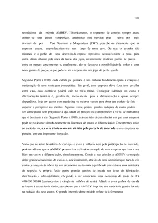 101
revendedores da própria AMBEV. Historicamente, o segmento de cervejas sempre atuou
dentro de uma grande competição. Analisando este mercado pela teoria dos jogos
desenvolvida por Von Neumann e Morgenstern (1947), percebe -se claramente que as
empresas atuam, preponderantemente num jogo de soma zero. Ou seja, os acordos são
mínimos e o ganho de uma determ inada empresa representa necessariamente a perda para
outra. Ainda olhando pela ótica da teoria dos jogos, recentemente existiram guerras de preços
entre as marcas concorrentes e, atualmente, não se descarta a possibilidade de voltar a uma
nova guerra de preços, o que poderia vir a representar um jogo de perde -perde.
Segundo Porter (1980), cada estratégia genérica é um método fundamental para a criação e
sustentação de uma vantagem competitiva. Em geral, uma empresa deve fazer uma escolha
entre elas, caso contrário poderá cair no meio-termo. Conseguir liderança no custo e
diferenciação também é, geralmente, inconsistente, pois a diferenciação é quase sempre
dispendiosa. Seja por gastos com marketing ou maiores custos para obter um produto de fato
superior e perceptível aos clientes. Algumas vezes, porém, grandes reduções de custos podem
ser conseguidas sem prejudicar a qualidade do produto ou comprometer a verba de marketing
que é destinada a ele. Segundo Porter (1980), existem três circunstâncias em que uma empresa
pode se posicionar simultaneamente na liderança de custos e diferenciação: Concorrentes estão
no meio-termo, o custo é intensamente afetado pela parcela de mercado e uma empresa ser
pioneira em uma importante inovação.
Visto que no setor brasileiro de cervejas o custo é influenciado pela participação de mercado,
pode-se afirmar que a AMBEV personaliza o clássico exemplo de uma empresa que busca ser
líder em custos e diferenciação, simultaneamente. Desde a sua criação, a AMBEV conseguiu
obter grandes economias de escala e, adicionalmente, através de uma administração focada em
custos, conseguiu também ter um orçamento muito mais equilibrado em todas as suas unidades
de negócio. A própria fusão gerou grandes ganhos de escala nas áreas de fabricação,
distribuição e administrativa, chegando a ser anunciada uma economia de mais de R$
450.000.000,00 (quatrocentos e cinqüenta milhões de reais). Aliado a estes ganhos de escala
referente à operação de fusão, percebe-se que a AMBEV imprime um modelo de gestão focado
na redução dos seus custos. O grande exemplo deste modelo refere-se à ferramenta
 