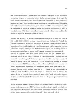 102
OBZ (orçamento base zero). Como já citado anteriormente, o OBZ parte do zero, não ficando
preso ao que foi gasto no ano anterior, procura detalhar toda a composição de formação dos
custos de cada conta analítica do seu plano de contas contábil/financeiro. A busca pela redução
de custos na AMBEV é um dos pilares da sua administração, onde a ferramenta OBZ espelha
todo este foco da companhia. Em resumo, pode-se dizer que o OBZ busca comprometer todos
os funcionários no projeto de redução de custos, detalhando o máximo possível todas as
unidades de custos (VBZ´s) e criando verdadeiros especialistas de todas as contas analíticas das
unidades de negócio da organização (donos das VBZ´s).
Por outro lado, a AMBEV se defronta com altos custos de marketing estimado para o ano de
2001 em R$ 330.000.000,00 (trezentos e trinta milhões de reais) (Folha de São Paulo, 2002).
Conforme demonstrado, a cerveja é um produto de pequena diferenciação física para os
consumidores, logo, o marketing é a arma estratégica para manter a diferenciação das marcas e
poder cobrar um preço prêmio por elas. Embora exista este gasto com marketing, percebe-se
que a economia com a fusão foi superior em 35% quando comparado com todo o custo de
marketing da companhia. Além disto, existem grandes lacunas para que a AMBEV possa
ainda mais reduzir os seus custos. A empresa foi criada há dois anos e o ajuste fino está
começando a se realizar agora. Vislumbram-se grandes oportunidades de redução de custos: A
criação do Portal Agrega que representou 12% de economia nas compras e pretende
movimentar mais de R$ 1 bilhão anualmente (Gazeta Mercantil, 2001), toda a reformulação da
logística interna e estudo de viabilidade das atuais plantas que vão definir quais fábricas irão
continuar operando e quais produtos cada uma irá produzir e toda a consolidação da
distribuição direta trabalhando com as três marcas e otimizando muito a utilização dos
veículos de entrega. Estes são alguns exemplos de que a AMBEV ainda tem grandes lacunas a
recuperar no sentido de redução dos seus custos, muito mais do que qualquer empresa inserida
neste setor.
Pode-se afirmar que quando o segmento de cervejas é analisado pela ótica do modelo de Porter,
percebe-se claramente que a AMBEV está numa posição muito privilegiada em relação aos
seus concorrentes: A questão das barreiras de entrada que funcionam muito ao seu favor, visto
que tem produtos altamente diferenciados no mercado e detém uma grande rede de
 