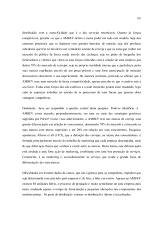 103
distribuição com a especificidade que é a das cervejas retornáveis. Quanto às forças
competitivas, percebe -se que a AMBEV detém o maior poder em todo este modelo. Seja dos
entrantes potenciais que se deparam com grandes barreiras de entrada, seja dos produtos
substitutos que têm no brasileiro um verdadeiro amante da cerveja e que só consegue roubar um
mercado do público de baixa renda através das cachaças, seja no poder de barganha dos
fornecedores e clientes que viram as suas forças reduzidas com a criação de uma empresa que
detém 70% do mercado de cervejas, seja na própria rivalidade interna que a preferência pelas
suas marcas espelhadas através de um preço prêmio e uma forte participação de mercado
demonstram claramente a sua superioridade. De maneira nenhuma, pretende-se afirmar que a
AMBEV atua num mercado de baixa competitividade, apenas percebe-se que o cenário está a
seu favor. Todas estas forças não são estáticas e a todo momento podem estar mudando, logo
cabe às empresas trabalhar no sentido de se posicionar de uma forma que possam obter
vantagens competitivas.
Finalmente, deve ser respondida a questão central desta pesquisa: Pode-se identificar a
AMBEV como atuando, preponderantemente, em uma ou mais das estratégias genéricas
sugeridas por Porter? Como visto anteriormente, a AMBEV tem nas marcas de cerveja uma
grande diferenciação em relação às concorrentes, dominando 70% do mercado e colocando as
suas marcas com preços superiores a até 20% em relação aos seus concorrentes. Pesquisas
apontaram, Allison et all (1973), que a distinção das cervejas, na mente dos consumidores, é
formada principalmente através do trabalho de marketing que cada empresa desempenha, mais
do que diferenças físicas que venham a existir entre as marcas. Desta forma, esta diferenc iação
está atrelada a uma forte ação de marketing, combinada com uma boa prestação de serviços.
Certamente, é no marketing e, secundariamente no serviço, que reside a grande força de
diferenciação das suas marcas.
Dificuldades em levantar dados de custos, que são sigilosos para as companhias, impedem que
seja determinada com precisão qual empresa é, de fato, a líder em custos. Apenas na AMBEV
existem 40 unidades fabris, o processo de produção é muito semelhante de uma empresa para
outra, mudando apenas o tempo de fermentação e pequenas alterações nos componentes das
matérias-primas. Na parte de distribuição existem as distribuições diretas e terceirizadas,
 
